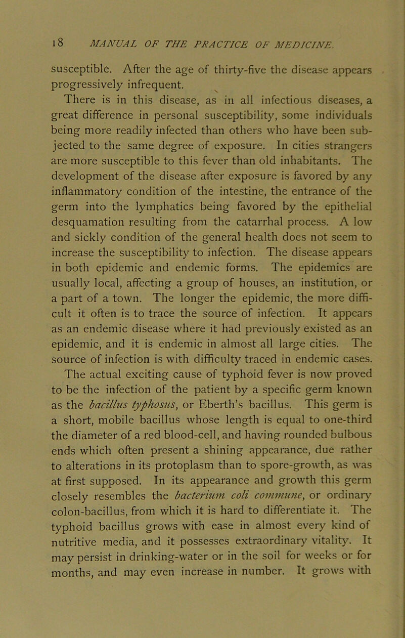 susceptible. After the age of thirty-five the disease appears progressively infrequent. There is in this disease, as in all infectious diseases, a great difference in personal susceptibility, some individuals being more readily infected than others who have been sub- jected to the same degree of exposure. In cities strangers are more susceptible to this fever than old inhabitants. The development of the disease after exposure is favored by any inflammatory condition of the intestine, the entrance of the germ into the lymphatics being favored by the epithelial desquamation resulting from the catarrhal process. A low and sickly condition of the general health does not seem to increase the susceptibility to infection. The disease appears in both epidemic and endemic forms. The epidemics are usually local, affecting a group of houses, an institution, or a part of a town. The longer the epidemic, the more diffi- cult it often is to trace the source of infection. It appears as an endemic disease where it had previously existed as an epidemic, and it is endemic in almost all large cities. The source of infection is with difficulty traced in endemic cases. The actual exciting cause of typhoid fever is now proved to be the infection of the patient by a specific germ known as the bacillus typhosus, or Eberth’s bacillus. This germ is a short, mobile bacillus whose length is equal to one-third the diameter of a red blood-cell, and having rounded bulbous ends which often present a shining appearance, due rather to alterations in its protoplasm than to spore-growth, as was at first supposed. In its appearance and growth this germ closely resembles the bacterium coli commune, or ordinary colon-bacillus, from which it is hard to differentiate it. The typhoid bacillus grows with ease in almost every kind of nutritive media, and it possesses extraordinary vitality. It may persist in drinking-water or in the soil for weeks or for months, and may even increase in number. It grows with