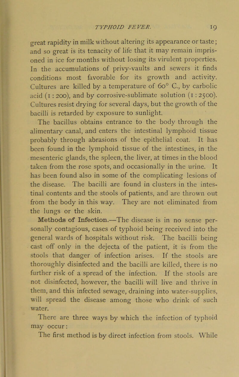 great rapidity in milk without altering its appearance or taste; and so great is its tenacity of life that it may remain impris- oned in ice for months without losing its virulent properties. In the accumulations of privy-vaults and sewers it finds conditions most favorable for its growth and activity. Cultures are killed by a temperature of 6o° C., by carbolic acid (1 : 200), and by corrosive-sublimate solution (1 : 2500). Cultures resist drying for several days, but the growth of the bacilli is retarded by exposure to sunlight. The bacillus obtains entrance to the body through the alimentary canal, and enters the intestinal lymphoid tissue probably through abrasions of the epithelial coat. It has been found in the lymphoid tissue of the intestines, in the mesenteric glands, the spleen, the liver, at times in the blood taken from the rose spots, and occasionally in the urine. It has been found also in some of the complicating lesions of the disease. The bacilli are found in clusters in the intes- tinal contents and the stools of patients, and are thrown out from the body in this way. They are not eliminated from the lungs or the skin. Methods of Infection.—The disease is in no sense per- sonally contagious, cases of typhoid being received into the general wards of hospitals without risk. The bacilli being cast off only in the dejecta of the patient, it is from the stools that danger of infection arises. If the stools are thoroughly disinfected and the bacilli are killed, there is no further risk of a spread of the infection. If the stools are not disinfected, however, the bacilli will live and thrive in them, and this infected sewage, draining into water-supplies, will spread the disease among those who drink of such water. There are three ways by which the infection of typhoid may occur: The first method is by direct infection from stools. While