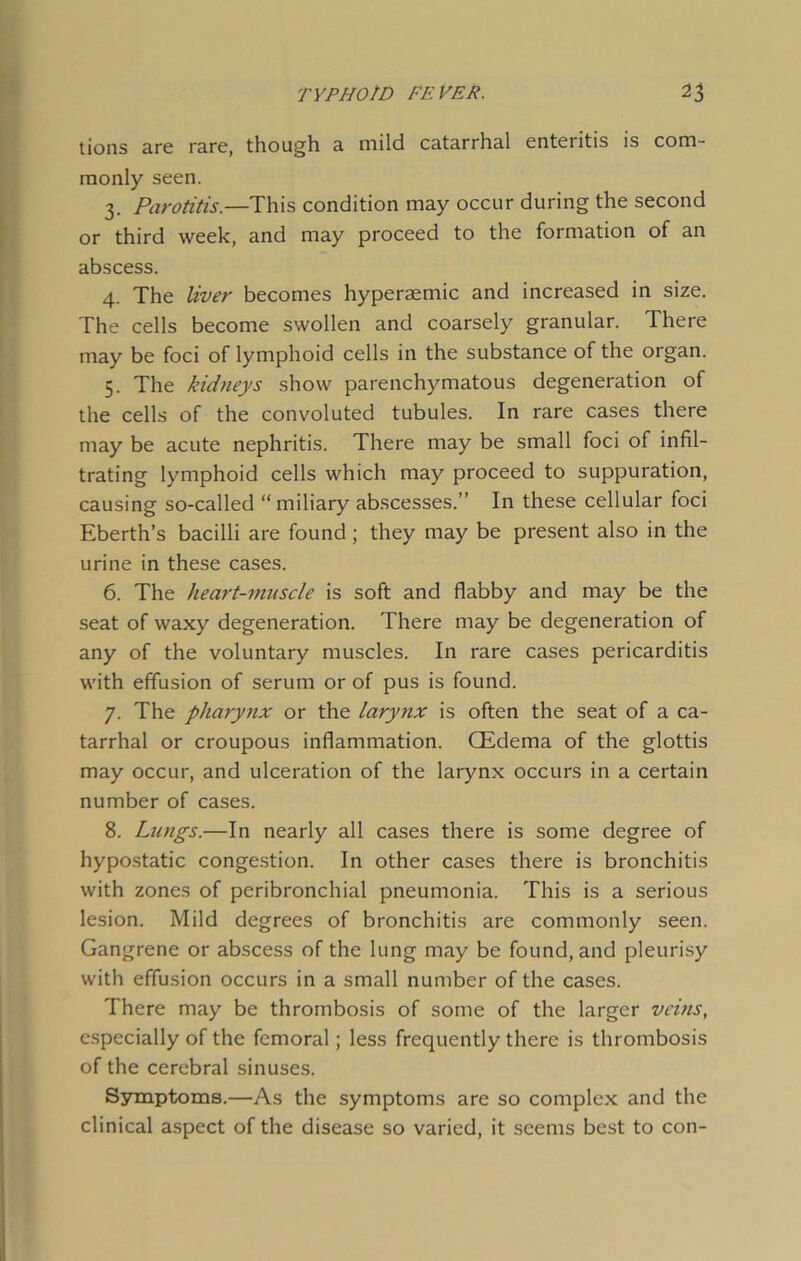tions Ere rsne, though e mild catarrhal enteritis is com- monly seen. 3. Parotitis.—This condition may occur during the second or third week, End msy proceed to the formstion of En sbscess. 4. The liver becomes hyperaemic End increased in size. The cells become swollen End conrsely granulsr. There msy be foci of lymphoid cells in the substance of the organ. 5. The kidneys show parenchymatous degeneration of the cells of the convoluted tubules. In rare esses there msy be scute nephritis. There msy be smsll foci of infil- trating lymphoid cells which msy proceed to suppuration, csusing so-cslled “milisry sbscesses.” In these cellulsr foci Eberth’s bscilli sre found; they msy be present slso in the urine in these esses. 6. The heart-muscle is soft snd flabby snd msy be the sest of wsxy degeneration. There msy be degeneration of sny of the voluntary muscles. In rare cases pericarditis with effusion of serum or of pus is found. 7. The pharynx or the larynx is often the seat of a ca- tarrhal or croupous inflammation. CEdema of the glottis may occur, and ulceration of the larynx occurs in a certain number of cases. 8. Lungs.—In nearly all cases there is some degree of hypostatic congestion. In other cases there is bronchitis with zones of peribronchial pneumonia. This is a serious lesion. Mild degrees of bronchitis are commonly seen. Gangrene or abscess of the lung may be found, and pleurisy with effusion occurs in a small number of the cases. There may be thrombosis of some of the larger veins, especially of the femoral; less frequently there is thrombosis of the cerebral sinuses. Symptoms.—As the symptoms are so complex and the clinical aspect of the disease so varied, it seems best to con-