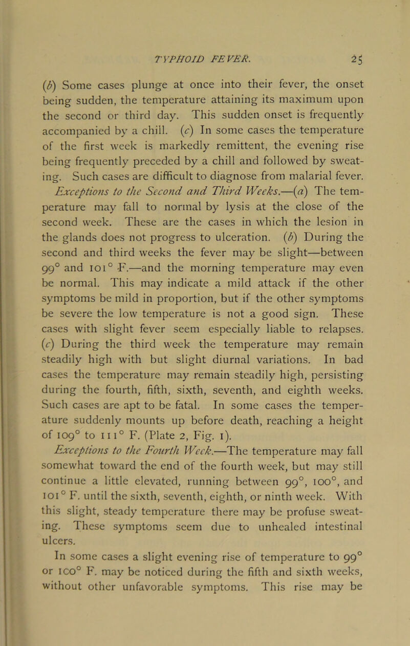 (b) Some cases plunge at once into their fever, the onset being sudden, the temperature attaining its maximum upon the second or third day. This sudden onset is frequently accompanied by a chill. (c) In some cases the temperature of the first week is markedly remittent, the evening rise being frequently preceded by a chill and followed by sweat- ing. Such cases are difficult to diagnose from malarial fever. Exceptions to the Second and Third Weeks.—(a) The tem- perature may fall to normal by lysis at the close of the second week. These are the cases in which the lesion in the glands does not progress to ulceration, (h) During the second and third weeks the fever may be slight—between 990 and ioi° -F.—and the morning temperature may even be normal. This may indicate a mild attack if the other symptoms be mild in proportion, but if the other symptoms be severe the low temperature is not a good sign. These cases with slight fever seem especially liable to relapses. (c) During the third week the temperature may remain steadily high with but slight diurnal variations. In bad cases the temperature may remain steadily high, persisting during the fourth, fifth, sixth, seventh, and eighth weeks. Such cases are apt to be fatal. In some cases the temper- ature suddenly mounts up before death, reaching a height of 109° to 111° F. (Plate 2, Fig. 1). Exceptions to the Fourth Week.—The temperature may fall somewhat toward the end of the fourth week, but may still continue a little elevated, running between 990, ioo°, and ioi° F. until the sixth, seventh, eighth, or ninth week. With this slight, steady temperature there may be profuse sweat- ing. These symptoms seem due to unhealed intestinal ulcers. In some cases a slight evening rise of temperature to 990 or ico° F. may be noticed during the fifth and sixth weeks, without other unfavorable symptoms. This rise may be