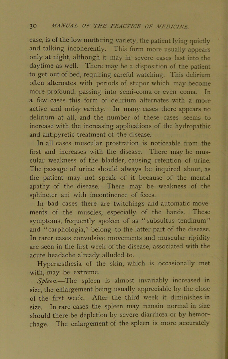 ease, is of the low muttering variety, the patient lying quietly and talking incoherently. This form more usually appears only at night, although it may in severe cases last into the daytime as well. There may be a disposition of the patient to get out of bed, requiring careful watching. This delirium often alternates with periods of stupor which may become more profound, passing into semi-coma or even coma. In a few cases this form of delirium alternates with a more active and noisy variety. In many cases there appears no delirium at all, and the number of these cases seems to increase with the increasing applications of the hydropathic and antipyretic treatment of the disease. In all cases muscular prostration is noticeable from the first and increases with the disease. There may be mus- cular weakness of the bladder, causing retention of urine. The passage of urine should always be inquired about, as the patient may not speak of it because of the mental apathy of the disease. There may be weakness of the sphincter ani with incontinence of feces. In bad cases there are twitchings and automatic move- ments of the muscles, especially of the hands. These symptoms, frequently spoken of as “ subsultus tendinum ” and “ carphologia,” belong to the latter part of the disease. In rarer cases convulsive movements and muscular rigidity- are seen in the first week of the disease, associated with the acute headache already alluded to. Hyperaesthesia of the skin, which is occasionally met with, may be extreme. Spleen.—The spleen is almost invariably increased in size, the enlargement being usually appreciable by the close of the first week. After the third week it diminishes in size. In rare cases the spleen may remain normal in size should there be depletion by severe diarrhoea or by hemor- rhage. The enlargement of the spleen is more accurately