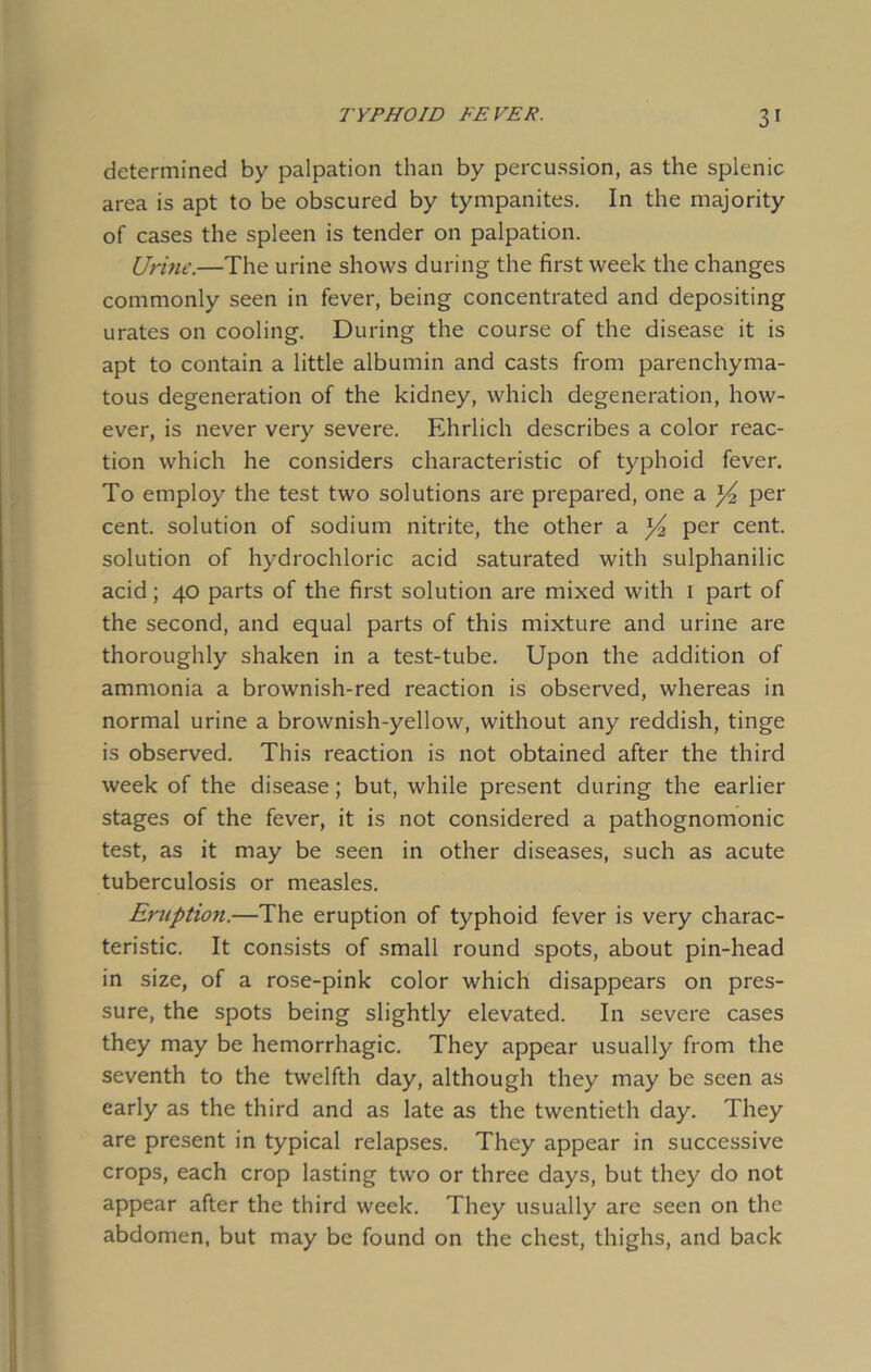 determined by palpation than by percussion, as the splenic area is apt to be obscured by tympanites. In the majority of cases the spleen is tender on palpation. Urine.—The urine shows during the first week the changes commonly seen in fever, being concentrated and depositing urates on cooling. During the course of the disease it is apt to contain a little albumin and casts from parenchyma- tous degeneration of the kidney, which degeneration, how- ever, is never very severe. Ehrlich describes a color reac- tion which he considers characteristic of typhoid fever. To employ the test two solutions are prepared, one a per cent, solution of sodium nitrite, the other a ^ per cent, solution of hydrochloric acid saturated with sulphanilic acid; 40 parts of the first solution are mixed with 1 part of the second, and equal parts of this mixture and urine are thoroughly shaken in a test-tube. Upon the addition of ammonia a brownish-red reaction is observed, whereas in normal urine a brownish-yellow, without any reddish, tinge is observed. This reaction is not obtained after the third week of the disease; but, while present during the earlier stages of the fever, it is not considered a pathognomonic test, as it may be seen in other diseases, such as acute tuberculosis or measles. Eruption.—The eruption of typhoid fever is very charac- teristic. It consists of small round spots, about pin-head in size, of a rose-pink color which disappears on pres- sure, the spots being slightly elevated. In severe cases they may be hemorrhagic. They appear usually from the seventh to the twelfth day, although they may be seen as early as the third and as late as the twentieth day. They are present in typical relapses. They appear in successive crops, each crop lasting two or three days, but they do not appear after the third week. They usually are seen on the abdomen, but may be found on the chest, thighs, and back