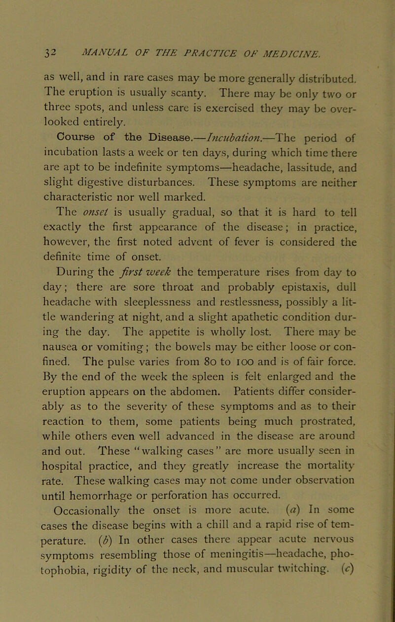 as well, and in rare cases may be more generally distributed. The eruption is usually scanty. There may be only two or three spots, and unless care is exercised they may be over- looked entirely. Course of the Disease.—Incubation.—The period of incubation lasts a week or ten days, during which time there are apt to be indefinite symptoms—headache, lassitude, and slight digestive disturbances. These symptoms are neither characteristic nor well marked. The onset is usually gradual, so that it is hard to tell exactly the first appearance of the disease; in practice, however, the first noted advent of fever is considered the definite time of onset. During the first week the temperature rises from day to day; there are sore throat and probably epistaxis, dull headache with sleeplessness and restlessness, possibly a lit- tle wandering at night, and a slight apathetic condition dur- ing the day. The appetite is wholly lost. There may be nausea or vomiting; the bowels may be either loose or con- fined. The pulse varies from 80 to ioo and is of fair force. By the end of the week the spleen is felt enlarged and the eruption appears on the abdomen. Patients differ consider- ably as to the severity of these symptoms and as to their reaction to them, some patients being much prostrated, while others even well advanced in the disease are around and out. These “walking cases” are more usually seen in hospital practice, and they greatly increase the mortality rate. These walking cases may not come under observation until hemorrhage or perforation has occurred. Occasionally the onset is more acute. (tf) In some cases the disease begins with a chill and a rapid rise of tem- perature. (b) In other cases there appear acute nervous symptoms resembling those of meningitis—headache, pho- tophobia, rigidity of the neck, and muscular twitching, (c)