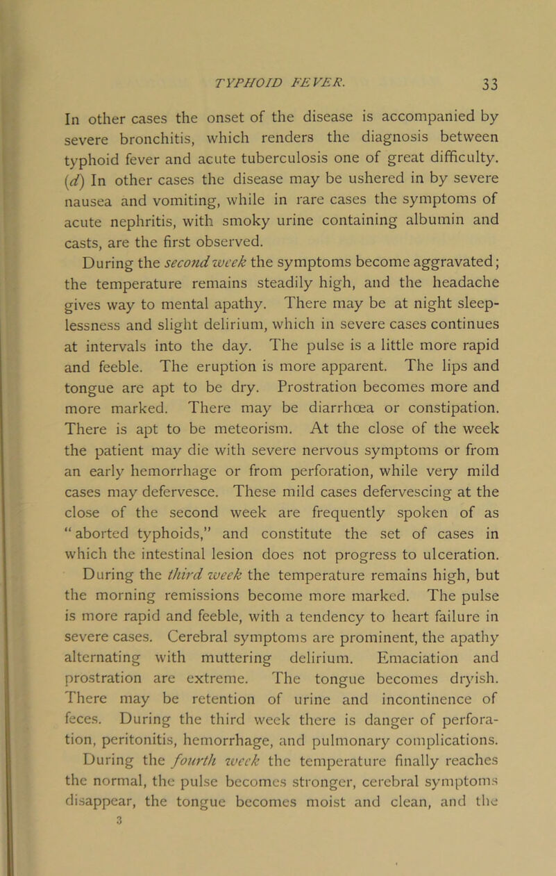 In other cases the onset of the disease is accompanied by severe bronchitis, which renders the diagnosis between typhoid fever and acute tuberculosis one of great difficulty. [d) In other cases the disease may be ushered in by severe nausea and vomiting, while in rare cases the symptoms of acute nephritis, with smoky urine containing albumin and casts, are the first observed. During the secondzvcek the symptoms become aggravated; the temperature remains steadily high, and the headache gives way to mental apathy. There may be at night sleep- lessness and slight delirium, which in severe cases continues at intervals into the day. The pulse is a little more rapid and feeble. The eruption is more apparent. The lips and tongue are apt to be dry. Prostration becomes more and more marked. There may be diarrhoea or constipation. There is apt to be meteorism. At the close of the week the patient may die with severe nervous symptoms or from an early hemorrhage or from perforation, while very mild cases may defervesce. These mild cases defervescing at the close of the second week are frequently spoken of as “ aborted typhoids,” and constitute the set of cases in which the intestinal lesion does not progress to ulceration. During the third week the temperature remains high, but the morning remissions become more marked. The pulse is more rapid and feeble, with a tendency to heart failure in severe cases. Cerebral symptoms are prominent, the apathy alternating with muttering delirium. Emaciation and prostration are extreme. The tongue becomes dryish. There may be retention of urine and incontinence of feces. During the third week there is danger of perfora- tion, peritonitis, hemorrhage, and pulmonary complications. During the fourth week the temperature finally reaches the normal, the pulse becomes stronger, cerebral symptoms disappear, the tongue becomes moist and clean, and the 3