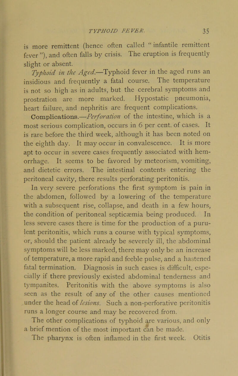 is more remittent (hence often called “ infantile remittent fever ”), and often falls by crisis. The eruption is frequently slight or absent. Typhoid in the Aged.—Typhoid fever in the aged runs an insidious and frequently a fatal course. The temperature is not so high as in adults, but the cerebral symptoms and prostration are more marked. Hypostatic pneumonia, heart failure, and nephritis are frequent complications. Complications.—Peifoi'ation of the intestine, which is a most serious complication, occurs in 6 per cent, of cases. It is rare before the third week, although it has been noted on the eighth day. It may occur in convalescence. It is more apt to occur in severe cases frequently associated with hem- orrhage. It seems to be favored by meteorism, vomiting, and dietetic errors. The intestinal contents entering the peritoneal cavity, there results perforating peritonitis. In very severe perforations the first symptom is pain in the abdomen, followed by a lowering of the temperature with a subsequent rise, collapse, and death in a few hours, the condition of peritoneal septicaemia being produced. In less severe cases there is time for the production of a puru- lent peritonitis, which runs a course with typical symptoms, or, should the patient already be severely ill, the abdominal symptoms will be less marked, there may only be an increase of temperature, a more rapid and feeble pulse, and a hastened fatal termination. Diagnosis in such cases is difficult, espe- cially if there previously existed abdominal tenderness and tympanites. Peritonitis with the above symptoms is also seen as the result of any of the other causes mentioned under the head of lesions. Such a non-perforative peritonitis runs a longer course and may be recovered from. The other complications of typhoid are various, and only a brief mention of the most important can be made. The pharynx is often inflamed in the first week. Otitis