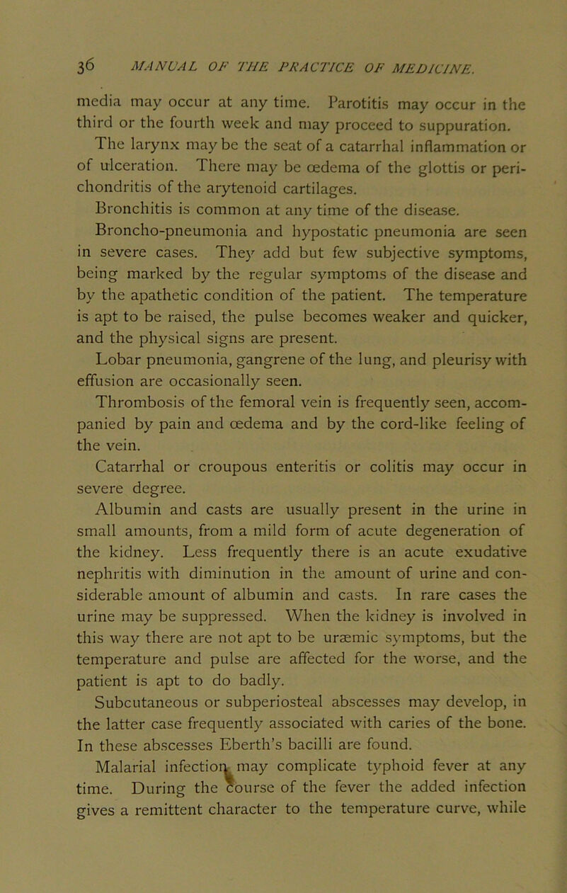 media may occur at any time. Parotitis may occur in the third or the fourth week and may proceed to suppuration. The larynx maybe the seat of a catarrhal inflammation or of ulceration. There may be oedema of the glottis or peri- chondritis of the arytenoid cartilages. Bronchitis is common at anytime of the disease. Broncho-pneumonia and hypostatic pneumonia are seen in severe cases. The)’- add but few subjective symptoms, being marked by the regular symptoms of the disease and by the apathetic condition of the patient. The temperature is apt to be raised, the pulse becomes weaker and quicker, and the physical signs are present. Lobar pneumonia, gangrene of the lung, and pleurisy with effusion are occasionally seen. Thrombosis of the femoral vein is frequently seen, accom- panied by pain and oedema and by the cord-like feeling of the vein. Catarrhal or croupous enteritis or colitis may occur in severe degree. Albumin and casts are usually present in the urine in small amounts, from a mild form of acute degeneration of the kidney. Less frequently there is an acute exudative nephritis with diminution in the amount of urine and con- siderable amount of albumin and casts. In rare cases the urine may be suppressed. When the kidney is involved in this way there are not apt to be uraemic symptoms, but the temperature and pulse are affected for the worse, and the patient is apt to do badly. Subcutaneous or subperiosteal abscesses may develop, in the latter case frequently associated with caries of the bone. In these abscesses Eberth’s bacilli are found. Malarial infection may complicate typhoid fever at any time. During the course of the fever the added infection gives a remittent character to the temperature curve, while