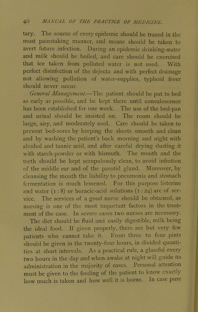tary. The source of every epidemic should be traced in the most painstaking manner, and means should be taken to avert future infection. During an epidemic drinking-water and milk should be boiled, and care should be exercised that ice taken from polluted water is not used. With perfect disinfection of the dejecta and with perfect drainage not allowing pollution of water-supplies, typhoid fever should never occur. General Management.—The patient should be put to bed as early as possible, and be kept there until convalescence has been established for one week. The use of the bed-pan and urinal should be insisted on. The room should be large, airy, and moderately cool. Care should be taken to prevent bed-sores by keeping the sheets smooth and clean and by washing the patient’s back morning and night with alcohol and tannic acid, and after careful drying dusting it with starch-powder or with bismuth. The mouth and the teeth should be kept scrupulously clean, to avoid infection of the middle ear and of the parotid gland. Moreover, by cleansing the mouth the liability to pneumonia and stomach fermentation is much lessened. For this purpose listerine and water (i : 8) or boracic-acid solutions (i : 24) are of ser- vice. The services of a good nurse should be obtained, as nursing is one of the most important factors in the treat- ment of the case. In severe cases two nurses are necessary. The diet should be fluid and easily digestible, milk being the ideal food. If given properly, there are but very few patients who cannot take it. From three to four pints should be given in the twenty-four hours, in divided quanti- ties at short intervals. As a practical rule, a glassful every two hours in the day and when awake at night will guide its administration in the majority of cases. Personal attention must be given to the feeding of the patient to know exactly how much is taken and how well it is borne. In case puie