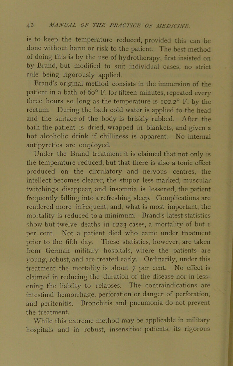 is to keep the temperature reduced, provided this can be done without harm or risk to the patient. The best method of doing this, is by the use of hydrotherapy, first insisted on by Brand, but modified to suit individual cases, no strict rule being rigorously applied. Brand’s original method consists in the immersion of the patient in a bath of 6o° F. for fifteen minutes, repeated every three hours so long as the temperature is 102.2° F. by the rectum. During the bath cold water is applied to the head and the surface of the body is briskly rubbed. After the bath the patient is dried, wrapped in blankets, and given a hot alcoholic drink if chilliness is apparent. No internal antipyretics are employed. Under the Brand treatment it is claimed that not only is the temperature reduced, but that there is also a tonic effect produced on the circulatory and nervous centres, the intellect becomes clearer, the stupor less marked, muscular twitchings disappear, and insomnia is lessened, the patient frequently falling into a refreshing sleep. Complications are rendered more infrequent, and, what is most important, the mortality is reduced to a minimum. Brand’s latest statistics show but twelve deaths in 1223 cases, a mortality of but 1 per cent. Not a patient died who came under treatment prior to the fifth day. These statistics, however, are taken from German military hospitals, where the patients are young, robust, and are treated early. Ordinarily, under this treatment the mortality is about 7 per cent. No effect is claimed in reducing the duration of the disease nor in less- ening the liabilty to relapses. The contraindications are intestinal hemorrhage, perforation or danger of perforation, and peritonitis. Bronchitis and pneumonia do not prevent the treatment. While this extreme method may be applicable in military hospitals and in robust, insensitive patients, its rigorous