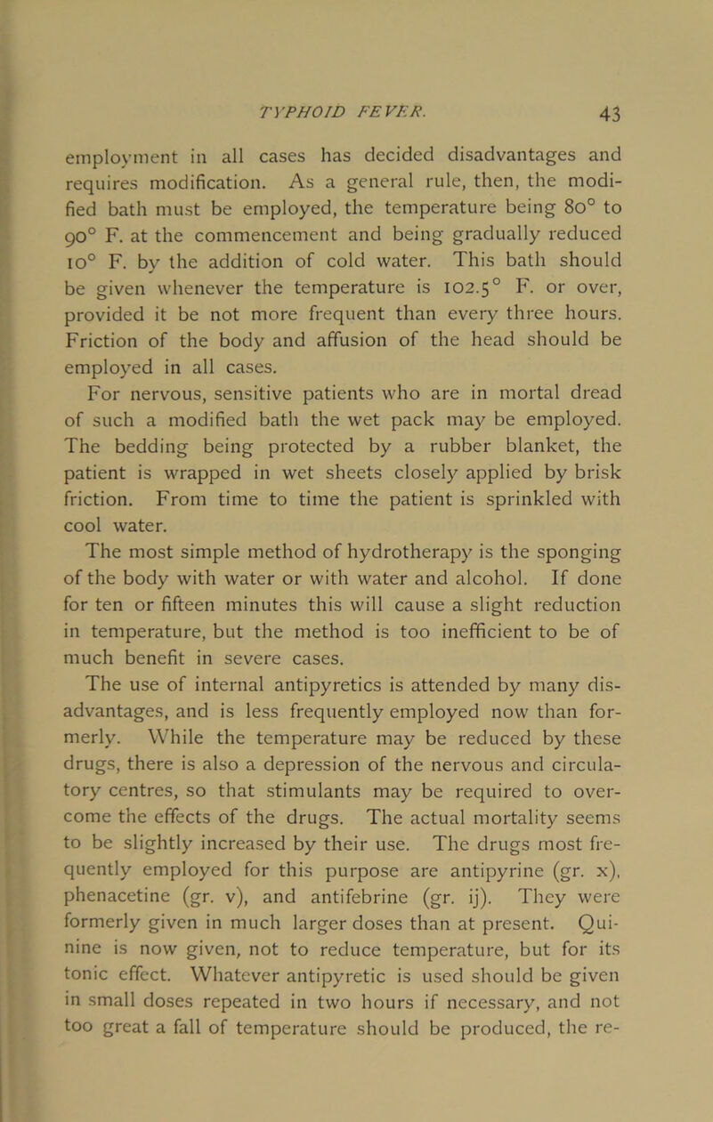 employment in all cases has decided disadvantages and requires modification. As a general rule, then, the modi- fied bath must be employed, the temperature being 8o° to 90° F. at the commencement and being gradually reduced io° F. by the addition of cold water. This bath should be given whenever the temperature is 102.50 F. or over, provided it be not more frequent than every three hours. Friction of the body and affusion of the head should be employed in all cases. For nervous, sensitive patients who are in mortal dread of such a modified bath the wet pack may be employed. The bedding being protected by a rubber blanket, the patient is wrapped in wet sheets closely applied by brisk friction. From time to time the patient is sprinkled with cool water. The most simple method of hydrotherapy is the sponging of the body with water or with water and alcohol. If done for ten or fifteen minutes this will cause a slight reduction in temperature, but the method is too inefficient to be of much benefit in severe cases. The use of internal antipyretics is attended by many dis- advantages, and is less frequently employed now than for- merly. While the temperature may be reduced by these drugs, there is also a depression of the nervous and circula- tory centres, so that stimulants may be required to over- come the effects of the drugs. The actual mortality seems to be slightly increased by their use. The drugs most fre- quently employed for this purpose are antipyrine (gr. x), phenacetine (gr. v), and antifebrine (gr. ij). They were formerly given in much larger doses than at present. Qui- nine is now given, not to reduce temperature, but for its tonic effect. Whatever antipyretic is used should be given in small doses repeated in two hours if necessary, and not too great a fall of temperature should be produced, the re-