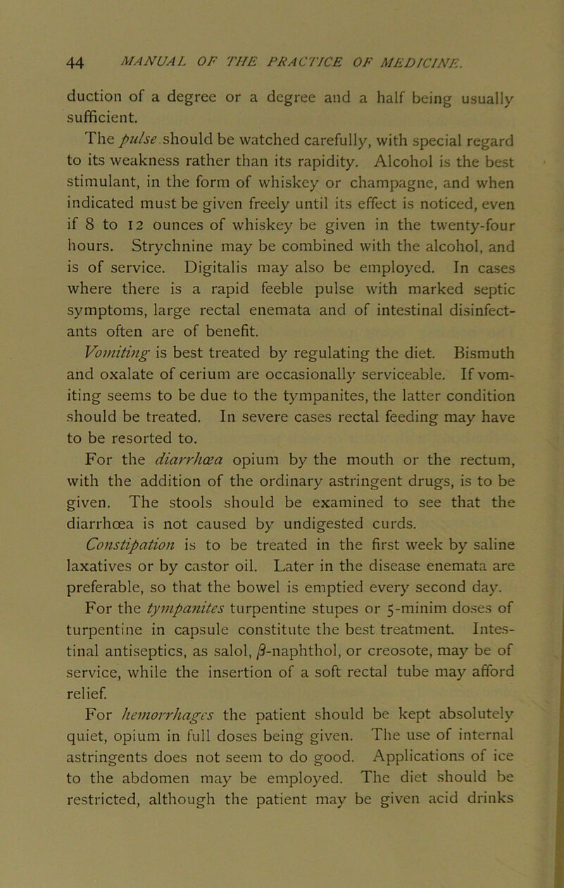 duction of a degree or a degree and a half being usually sufficient. The pulse should be watched carefully, with special regard to its weakness rather than its rapidity. Alcohol is the best stimulant, in the form of whiskey or champagne, and when indicated must be given freely until its effect is noticed, even if 8 to 12 ounces of whiskey be given in the twenty-four hours. Strychnine may be combined with the alcohol, and is of service. Digitalis may also be employed. In cases where there is a rapid feeble pulse with marked septic symptoms, large rectal enemata and of intestinal disinfect- ants often are of benefit. Vomiting is best treated by regulating the diet. Bismuth and oxalate of cerium are occasionally serviceable. If vom- iting seems to be due to the tympanites, the latter condition should be treated. In severe cases rectal feeding may have to be resorted to. For the diarrhoea opium by the mouth or the rectum, with the addition of the ordinary astringent drugs, is to be given. The stools should be examined to see that the diarrhoea is not caused by undigested curds. Constipation is to be treated in the first week by saline laxatives or by castor oil. Later in the disease enemata are preferable, so that the bowel is emptied every second day. For the tympanites turpentine stupes or 5-minim doses of turpentine in capsule constitute the best treatment. Intes- tinal antiseptics, as salol, /9-naphthol, or creosote, may be of service, while the insertion of a soft rectal tube may afford relief. For hemorrhages the patient should be kept absolutely quiet, opium in full doses being given. The use of internal astringents does not seem to do good. Applications of ice to the abdomen may be employed. The diet should be restricted, although the patient may be given acid drinks