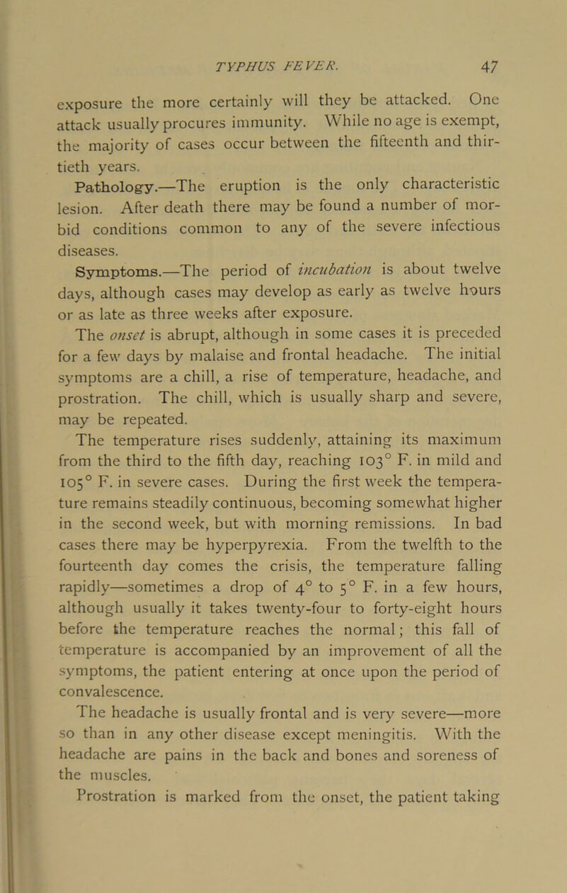 exposure the more certainly will they be attacked. One attack usually procures immunity. While no age is exempt, the majority of cases occur between the fifteenth and thir- tieth years. Pathology.—The eruption is the only characteristic lesion. After death there may be found a number of mor- bid conditions common to any of the severe infectious diseases. Symptoms.—The period of incubation is about twelve days, although cases may develop as early as twelve hours or as late as three weeks after exposure. The onset is abrupt, although in some cases it is preceded for a few days by malaise and frontal headache. The initial symptoms are a chill, a rise of temperature, headache, and prostration. The chill, which is usually sharp and severe, may be repeated. The temperature rises suddenly, attaining its maximum from the third to the fifth day, reaching 103° F. in mild and 105° F. in severe cases. During the first week the tempera- ture remains steadily continuous, becoming somewhat higher in the second week, but with morning remissions. In bad cases there may be hyperpyrexia. From the twelfth to the fourteenth day comes the crisis, the temperature falling rapidly—sometimes a drop of 40 to 50 F. in a few hours, although usually it takes twenty-four to forty-eight hours before the temperature reaches the normal; this fall of temperature is accompanied by an improvement of all the symptoms, the patient entering at once upon the period of convalescence. The headache is usually frontal and is very severe—more so than in any other disease except meningitis. With the headache are pains in the back and bones and soreness of the muscles. Prostration is marked from the onset, the patient taking