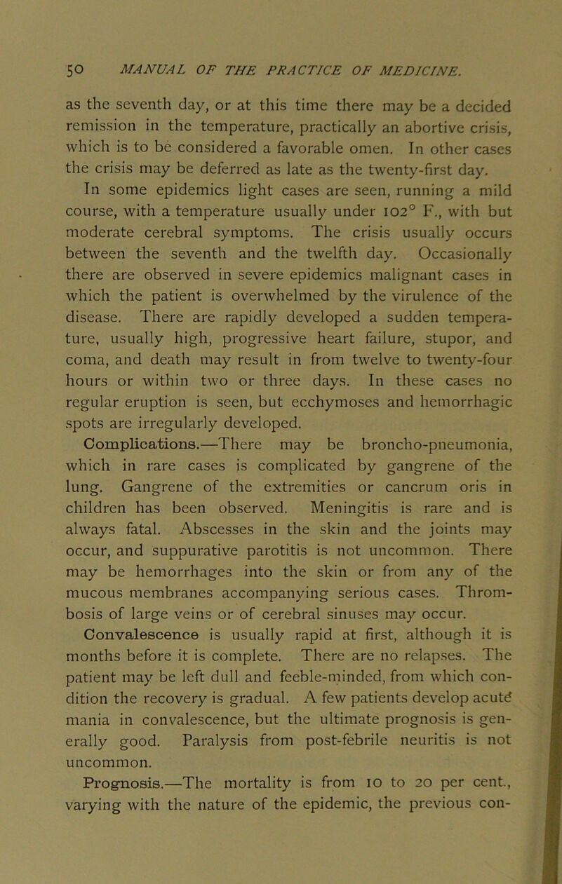 as the seventh day, or at this time there may be a decided remission in the temperature, practically an abortive crisis, which is to be considered a favorable omen. In other cases the crisis may be deferred as late as the twenty-first day. In some epidemics light cases are seen, running a mild course, with a temperature usually under 102° F., with but moderate cerebral symptoms. The crisis usually occurs between the seventh and the twelfth day. Occasionally there are observed in severe epidemics malignant cases in which the patient is overwhelmed by the virulence of the disease. There are rapidly developed a sudden tempera- ture, usually high, progressive heart failure, stupor, and coma, and death may result in from twelve to twenty-four hours or within two or three days. In these cases no regular eruption is seen, but ecchymoses and hemorrhagic spots are irregularly developed. Complications.—There may be broncho-pneumonia, which in rare cases is complicated by gangrene of the lung. Gangrene of the extremities or cancrum oris in children has been observed. Meningitis is rare and is always fatal. Abscesses in the skin and the joints may occur, and suppurative parotitis is not uncommon. There may be hemorrhages into the skin or from any of the mucous membranes accompanying serious cases. Throm- bosis of large veins or of cerebral sinuses may occur. Convalescence is usually rapid at first, although it is months before it is complete. There are no relapses. The patient may be left dull and feeble-minded, from which con- dition the recovery is gradual. A few patients develop acutd mania in convalescence, but the ultimate prognosis is gen- erally good. Paralysis from post-febrile neuritis is not uncommon. Prognosis.—The mortality is from io to 20 per cent., varying with the nature of the epidemic, the previous con-