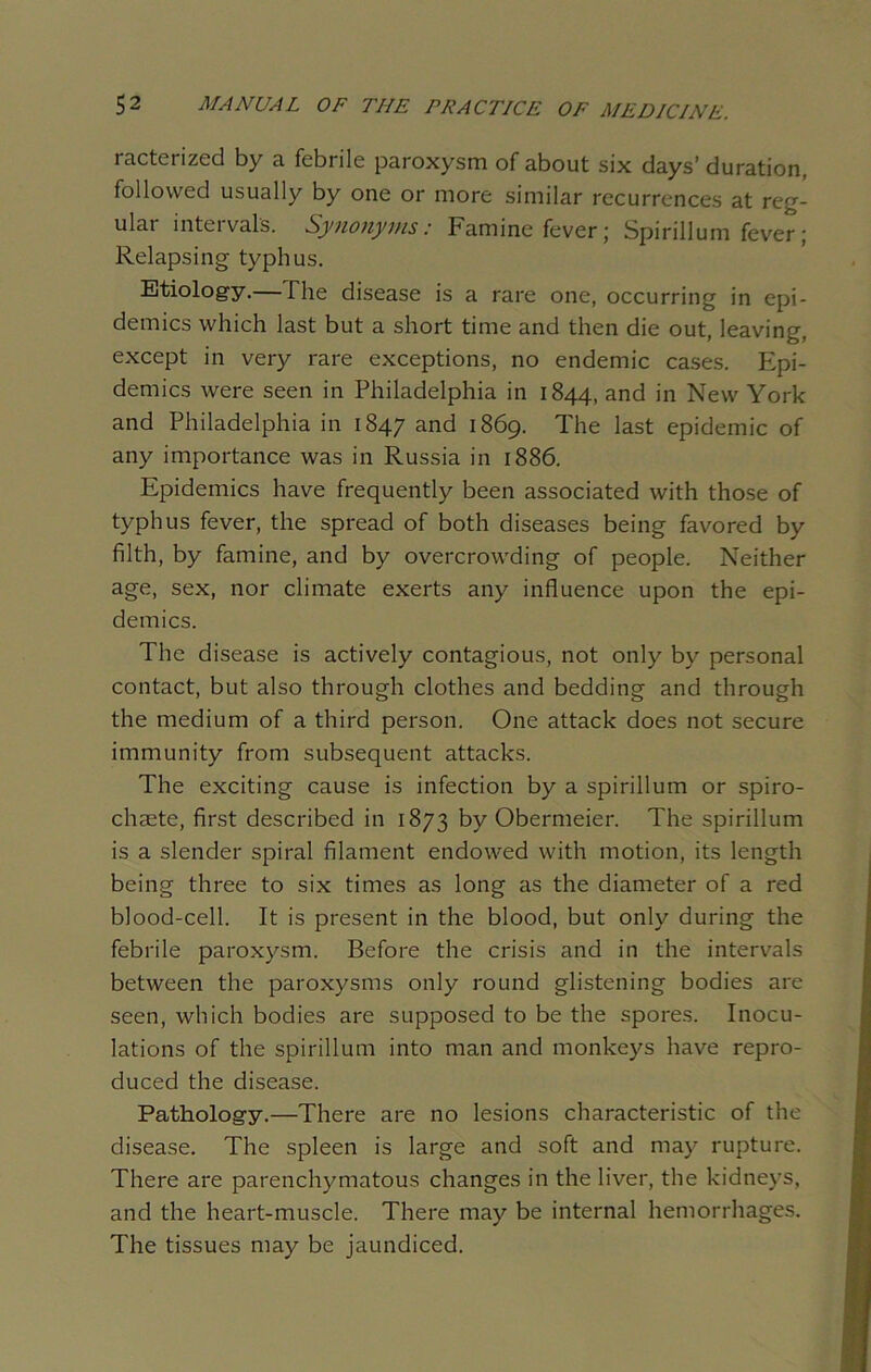 racterized by a febrile paroxysm of about six days’ duration, followed usually by one or more similar recurrences at reg- ular inteival's. Synonyms: bamine fever j Spirillum fever; Relapsing typhus. Etiology.— The disease is a rare one, occurring in epi- demics which last but a short time and then die out, leaving, except in very rare exceptions, no endemic cases. Epi- demics were seen in Philadelphia in 1844, and in New York and Philadelphia in 1847 and 1869. The last epidemic of any importance was in Russia in 1886. Epidemics have frequently been associated with those of typhus fever, the spread of both diseases being favored by filth, by famine, and by overcrowding of people. Neither age, sex, nor climate exerts any influence upon the epi- demics. The disease is actively contagious, not only by personal contact, but also through clothes and bedding and through the medium of a third person. One attack does not secure immunity from subsequent attacks. The exciting cause is infection by a spirillum or spiro- chaete, first described in 1873 by Obermeier. The spirillum is a slender spiral filament endowed with motion, its length being three to six times as long as the diameter of a red blood-cell. It is present in the blood, but only during the febrile paroxysm. Before the crisis and in the intervals between the paroxysms only round glistening bodies are seen, which bodies are supposed to be the spores. Inocu- lations of the spirillum into man and monkeys have repro- duced the disease. Pathology.—There are no lesions characteristic of the disease. The spleen is large and soft and may rupture. There are parenchymatous changes in the liver, the kidneys, and the heart-muscle. There may be internal hemorrhages. The tissues may be jaundiced.