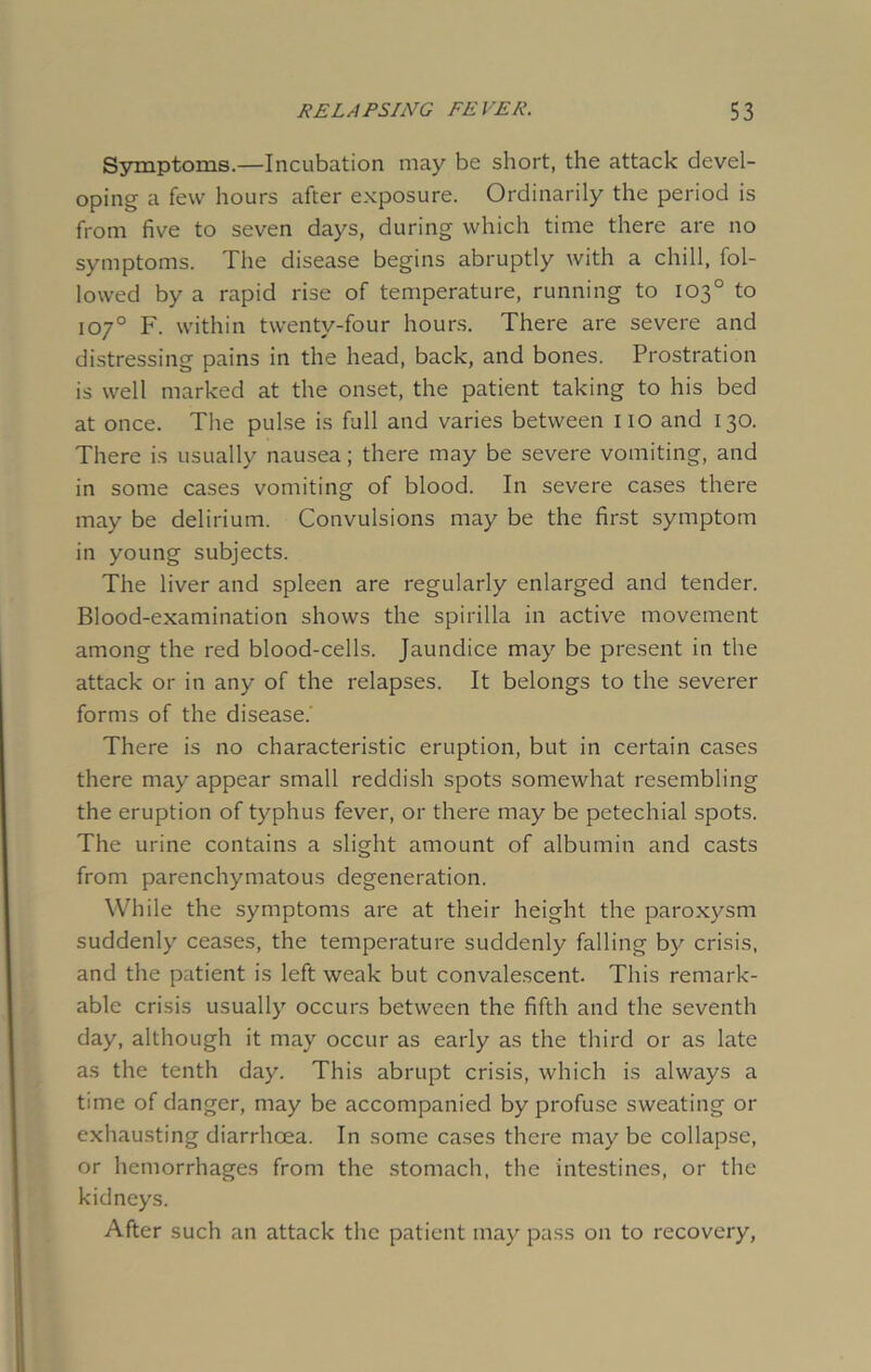 Symptoms.—Incubation may be short, the attack devel- oping a few hours after exposure. Ordinarily the period is from five to seven days, during which time there are no symptoms. The disease begins abruptly with a chill, fol- lowed by a rapid rise of temperature, running to 103° to 107° F. within twenty-four hours. There are severe and distressing pains in the head, back, and bones. Prostration is well marked at the onset, the patient taking to his bed at once. The pulse is full and varies between no and 130. There is usually nausea; there may be severe vomiting, and in some cases vomiting of blood. In severe cases there may be delirium. Convulsions may be the first symptom in young subjects. The liver and spleen are regularly enlarged and tender. Blood-examination shows the spirilla in active movement among the red blood-cells. Jaundice may be present in the attack or in any of the relapses. It belongs to the severer forms of the disease. There is no characteristic eruption, but in certain cases there may appear small reddish spots somewhat resembling the eruption of typhus fever, or there may be petechial spots. The urine contains a slight amount of albumin and casts from parenchymatous degeneration. While the symptoms are at their height the paroxysm suddenly ceases, the temperature suddenly falling by crisis, and the patient is left weak but convalescent. This remark- able crisis usually occurs between the fifth and the seventh day, although it may occur as early as the third or as late as the tenth day. This abrupt crisis, which is always a time of danger, may be accompanied by profuse sweating or exhausting diarrhoea. In some cases there maybe collapse, or hemorrhages from the stomach, the intestines, or the kidneys. After such an attack the patient may pass on to recovery,