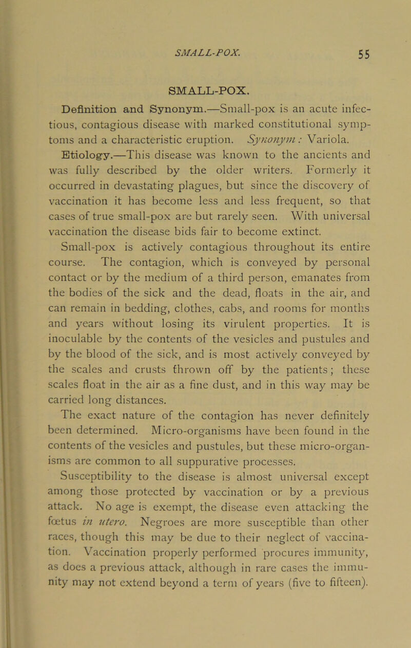 SMALL-POX. Definition and Synonym.—Small-pox is an acute infec- tious, contagious disease with marked constitutional symp- toms and a characteristic eruption. Synonym: Variola. Etiology.—This disease was known to the ancients and was fully described by the older writers. Formerly it occurred in devastating plagues, but since the discovery of vaccination it has become less and less frequent, so that cases of true small-pox are but rarely seen. With universal vaccination the disease bids fair to become extinct. Small-pox is actively contagious throughout its entire course. The contagion, which is conveyed by personal contact or by the medium of a third person, emanates from the bodies of the sick and the dead, floats in the air, and can remain in bedding, clothes, cabs, and rooms for months and years without losing its virulent properties. It is inoculable by the contents of the vesicles and pustules and by the blood of the sick, and is most actively conveyed by the scales and crusts thrown off by the patients; these scales float in the air as a fine dust, and in this way may be carried long distances. The exact nature of the contagion has never definitely been determined. Micro-organisms have been found in the contents of the vesicles and pustules, but these micro-organ- isms are common to all suppurative processes. Susceptibility to the disease is almost universal except among those protected by vaccination or by a previous attack. No age is exempt, the disease even attacking the foetus in utero. Negroes are more susceptible than other races, though this may be due to their neglect of vaccina- tion. Vaccination properly performed procures immunity, as does a previous attack, although in rare cases the immu- nity may not extend beyond a term of years (five to fifteen).