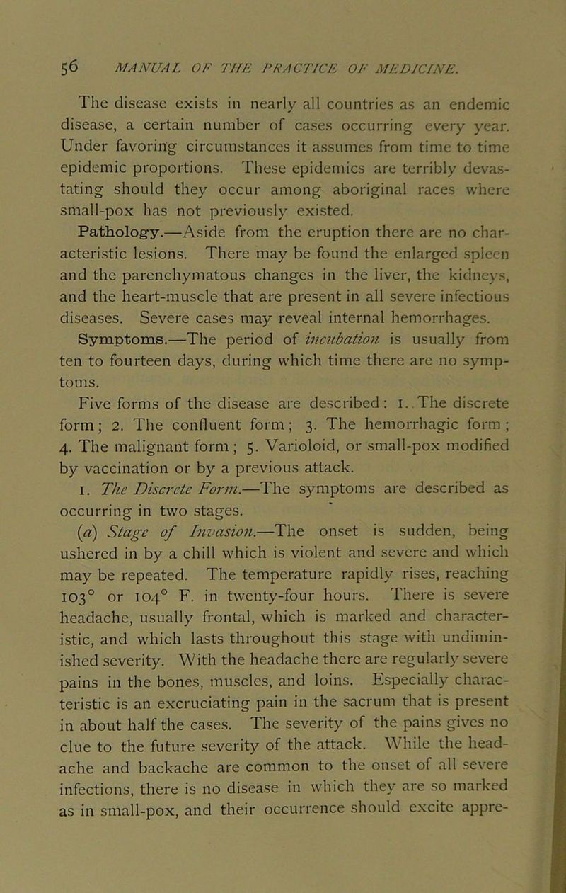 The disease exists in nearly all countries as an endemic disease, a certain number of cases occurring every year. Under favoring circumstances it assumes from time to time epidemic proportions. These epidemics are terribly devas- tating should they occur among aboriginal races where small-pox has not previously existed. Pathology.—Aside from the eruption there are no char- acteristic lesions. There may be found the enlarged spleen and the parenchymatous changes in the liver, the kidneys, and the heart-muscle that are present in all severe infectious diseases. Severe cases may reveal internal hemorrhages. Symptoms.—The period of incubation is usually from ten to fourteen days, during which time there are no symp- toms. Five forms of the disease are described: i. The discrete form; 2. The confluent form ; 3. The hemorrhagic form ; 4. The malignant form ; 5. Varioloid, or small-pox modified by vaccination or by a previous attack. 1. The Discrete Form.—The symptoms are described as occurring in two stages. (a) Stage of Invasion.—The onset is sudden, being ushered in by a chill which is violent and severe and which may be repeated. The temperature rapidly rises, reaching 103° or 104° F. in twenty-four hours. There is severe headache, usually frontal, which is marked and character- istic, and which lasts throughout this stage with undimin- ished severity. With the headache there are regularly severe pains in the bones, muscles, and loins. Especially charac- teristic is an excruciating pain in the sacrum that is present in about half the cases. The severity of the pains gives no clue to the future severity of the attack. While the head- ache and backache are common to the onset of all severe infections, there is no disease in which they are so marked as in small-pox, and their occurrence should excite appre-