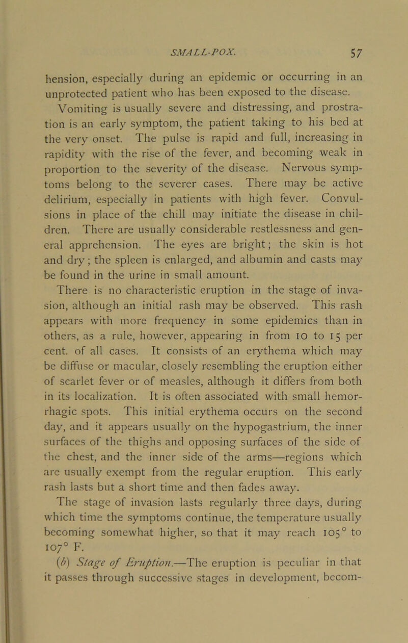 hension, especially during an epidemic or occurring in an unprotected patient who has been exposed to the disease. Vomiting is usually severe and distressing, and prostra- tion is an early symptom, the patient taking to his bed at the very onset. The pulse is rapid and full, increasing in rapidity with the rise of the fever, and becoming weak in proportion to the severity of the disease. Nervous symp- toms belong to the severer cases. There may be active delirium, especially in patients with high fever. Convul- sions in place of the chill may initiate the disease in chil- dren. There are usually considerable restlessness and gen- eral apprehension. The eyes are bright; the skin is hot and dry; the spleen is enlarged, and albumin and casts may be found in the urine in small amount. There is no characteristic eruption in the stage of inva- sion, although an initial rash may be observed. This rash appears with more frequency in some epidemics than in others, as a rule, however, appearing in from io to 15 per cent, of all cases. It consists of an erythema which may be diffuse or macular, closely resembling the eruption either of scarlet fever or of measles, although it differs from both in its localization. It is often associated with small hemor- rhagic spots. This initial erythema occurs on the second day, and it appears usually on the hypogastrium, the inner surfaces of the thighs and opposing surfaces of the side of the chest, and the inner side of the arms—regions which are usually exempt from the regular eruption. This early rash lasts but a short time and then fades away. The stage of invasion lasts regularly three days, during which time the symptoms continue, the temperature usually becoming somewhat higher, so that it may reach 105° to 107° F. {/>) Stage of Eruption.—The eruption is peculiar in that it passes through successive stages in development, becom-