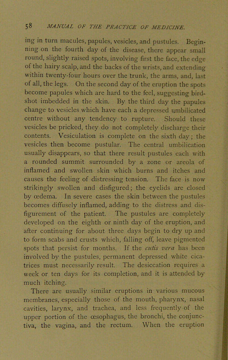 ing in turn macules, papules, vesicles, and pustules. Begin- ning on the fourth day of the disease, there appear small round, slightly raised spots, involving first the face, the edge of the hairy scalp, and the backs of the wrists, and extending within twenty-four hours over the trunk, the arms, and, last of all, the legs. On the second day of the eruption the spots become papules which are hard to the feel, suggesting bird- shot imbedded in the skin. By the third day the papules change to vesicles which have each a depressed umbilicated centre without any tendency to rupture. Should these vesicles be pricked, they do not completely discharge their contents. Vesiculation is complete on the sixth day; the vesicles then become pustular. The central umbilication usually disappears, so that there result pustules each with a rounded summit surrounded by a zone or areola of inflamed and swollen skin which burns and itches and causes the feeling of distressing tension. The face is now strikingly swollen and disfigured; the eyelids are closed by cedema. In severe cases the skin between the pustules becomes diffusely inflamed, adding to the distress and dis- figurement of the patient. The pustules are completely developed on the eighth or ninth day of the eruption, and after continuing for about three days begin to dry up and to form scabs and crusts which, falling off, leave pigmented spots that persist for months. If the cutis vera has been involved by the pustules, permanent depressed white cica- trices must necessarily result. The desiccation requires a week or ten days for its completion, and it is attended by much itching. There are usually similar eruptions in various mucous membranes, especially those of the mouth, pharynx, nasal cavities, larynx, and trachea, and less frequently of the upper portion of the oesophagus, the bronchi, the conjunc- tiva, the vagina, and the rectum. When the eruption