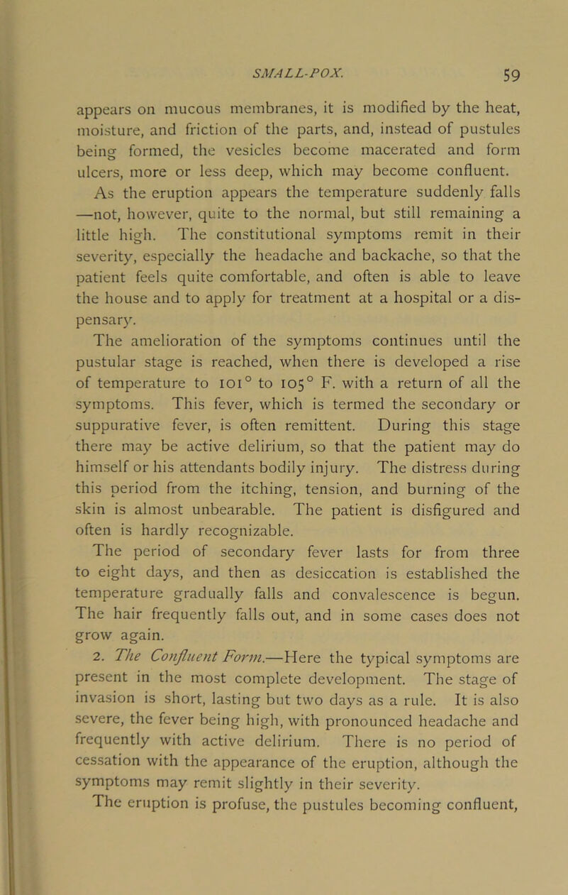 appears on mucous membranes, it is modified by the heat, moisture, and friction of the parts, and, instead of pustules beingf formed, the vesicles become macerated and form ulcers, more or less deep, which may become confluent. As the eruption appears the temperature suddenly falls —not, however, quite to the normal, but still remaining a little high. The constitutional symptoms remit in their severity, especially the headache and backache, so that the patient feels quite comfortable, and often is able to leave the house and to apply for treatment at a hospital or a dis- pensary. The amelioration of the symptoms continues until the pustular stage is reached, when there is developed a rise of temperature to ioi° to 105° F. with a return of all the symptoms. This fever, which is termed the secondary or suppurative fever, is often remittent. During this stage there may be active delirium, so that the patient may do himself or his attendants bodily injury. The distress during this period from the itching, tension, and burning of the skin is almost unbearable. The patient is disfigured and often is hardly recognizable. The period of secondary fever lasts for from three to eight days, and then as desiccation is established the temperature gradually falls and convalescence is begun. The hair frequently falls out, and in some cases does not grow again. 2. The Confluent Form.—Here the typical symptoms are present in the most complete development. The stage of invasion is short, lasting but two days as a rule. It is also severe, the fever being high, with pronounced headache and frequently with active delirium. There is no period of cessation with the appearance of the eruption, although the symptoms may remit slightly in their severity. The eruption is profuse, the pustules becoming confluent,