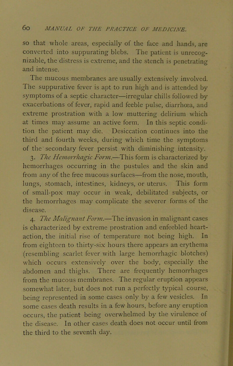 so that whole areas, especially of the face and hands, are converted into suppurating blebs. The patient is unrecog- nizable, the distress is extreme, and the stench is penetrating and intense. The mucous membranes are usually extensively involved. The suppurative fever is apt to run high and is attended by symptoms of a septic character—irregular chills followed by exacerbations of fever, rapid and feeble pulse, diarrhoea, and extreme prostration with a low muttering delirium which at times may assume an active form. In this septic condi- tion the patient may die. Desiccation continues into the third and fourth weeks, during which time the symptoms of the'secondary fever persist with diminishing intensity. 3. The Hemorrhagic Form.—This form is characterized by hemorrhages occurring in the pustules and the skin and from any of the free mucous surfaces—from the nose, mouth, lungs, stomach, intestines, kidneys, or uterus. This form of small-pox may occur in weak, debilitated subjects, or the hemorrhages may complicate the severer forms of the disease. 4. The Malignant Form.—The invasion in malignant cases is characterized by extreme prostration and enfeebled heart- action, the initial rise of temperature not being high. In from eighteen to thirty-six hours there appears an erythema (resembling scarlet fever with large hemorrhagic blotches) which occurs extensively over the body, especially the abdomen and thighs. There are frequently hemorrhages from the mucous membranes. The regular eruption appears somewhat later, but does not run a perfectly typical course, being represented in some cases only by a few vesicles. In some cases death results in a few hours, before any eruption occurs, the patient being overwhelmed by the virulence of the disease. In other cases death does not occur until from the third to the seventh day.