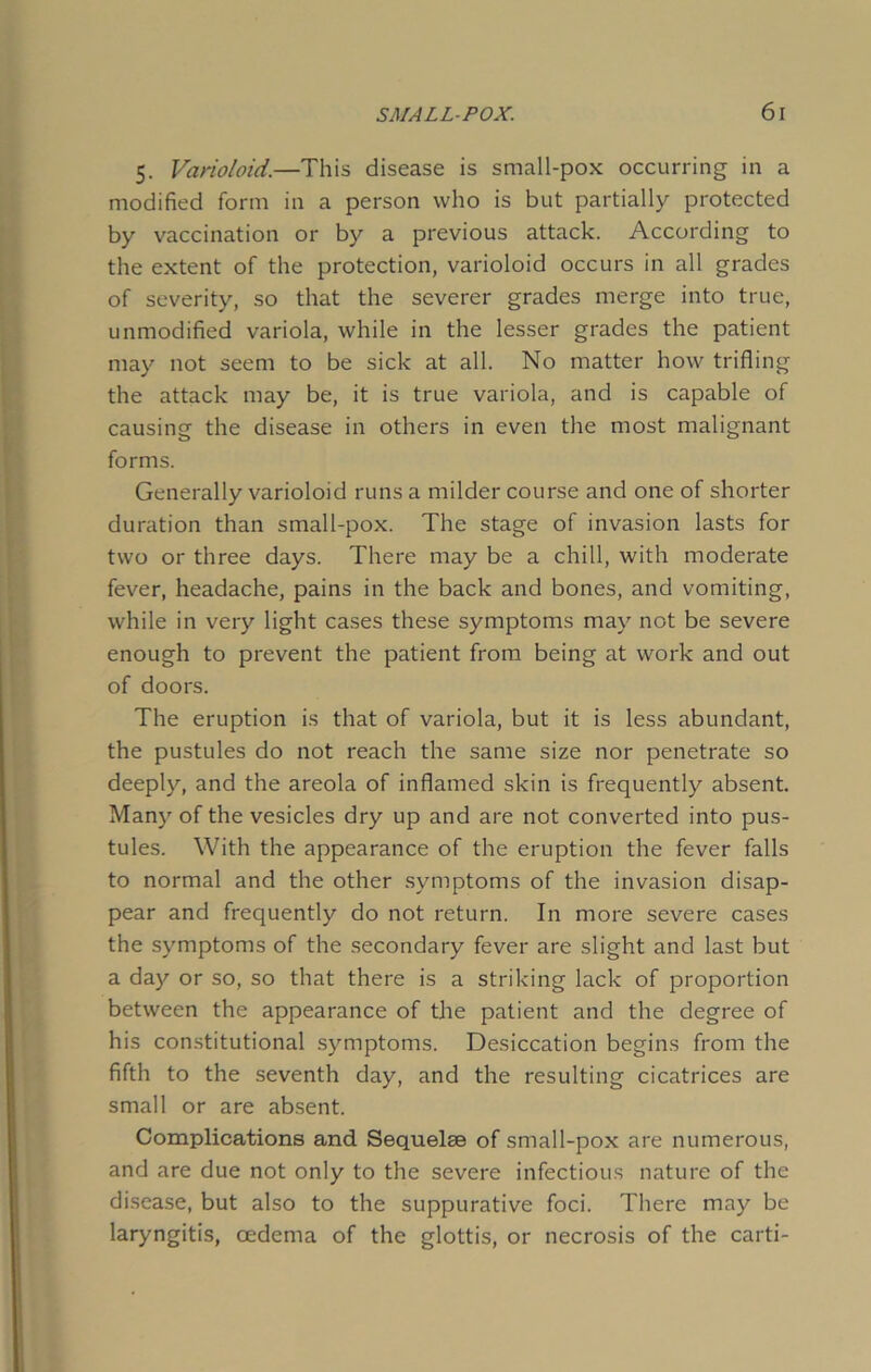 5. Varioloid.—This disease is small-pox occurring in a modified form in a person who is but partially protected by vaccination or by a previous attack. According to the extent of the protection, varioloid occurs in all grades of severity, so that the severer grades merge into true, unmodified variola, while in the lesser grades the patient may not seem to be sick at all. No matter how trifling the attack may be, it is true variola, and is capable of causing the disease in others in even the most malignant forms. Generally varioloid runs a milder course and one of shorter duration than small-pox. The stage of invasion lasts for two or three days. There may be a chill, with moderate fever, headache, pains in the back and bones, and vomiting, while in very light cases these symptoms may not be severe enough to prevent the patient from being at work and out of doors. The eruption is that of variola, but it is less abundant, the pustules do not reach the same size nor penetrate so deeply, and the areola of inflamed skin is frequently absent. Many of the vesicles dry up and are not converted into pus- tules. With the appearance of the eruption the fever falls to normal and the other symptoms of the invasion disap- pear and frequently do not return. In more severe cases the symptoms of the secondary fever are slight and last but a day or so, so that there is a striking lack of proportion between the appearance of the patient and the degree of his constitutional symptoms. Desiccation begins from the fifth to the seventh day, and the resulting cicatrices are small or are absent. Complications and Sequelae of small-pox are numerous, and are due not only to the severe infectious nature of the disease, but also to the suppurative foci. There may be laryngitis, oedema of the glottis, or necrosis of the card-