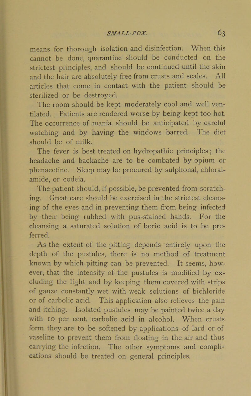 means for thorough isolation and disinfection. When this cannot be done, quarantine should be conducted on the strictest principles, and should be continued until the skin and the hair are absolutely free from crusts and scales. All articles that come in contact with the patient should be sterilized or be destroyed. The room should be kept moderately cool and well ven- tilated. Patients are rendered worse by being kept too hot. The occurrence of mania should be anticipated by careful watching and by having the windows barred. The diet should be of milk. The fever is best treated on hydropathic principles; the headache and backache are to be combated by opium or phenacetine. Sleep may be procured by sulphonal, chloral- amide, or codeia. The patient should, if possible, be prevented from scratch- ing. Great care should be exercised in the strictest cleans- ing of the eyes and in preventing them from being infected by their being rubbed with pus-stained hands. For the cleansing a saturated solution of boric acid is to be pre- ferred. As the extent of the pitting depends entirely upon the depth of the pustules, there is no method of treatment known by which pitting can be prevented. It seems, how- ever, that the intensity of the pustules is modified by ex- cluding the light and by keeping them covered with strips of gauze constantly wet with weak solutions of bichloride or of carbolic acid. This application also relieves the pain and itching. Isolated pustules may be painted twice a day with 10 per cent, carbolic acid in alcohol. When crusts form they are to be softened by applications of lard or of vaseline to prevent them from floating in the air and thus carrying the infection. The other symptoms and compli- cations should be treated on general principles.