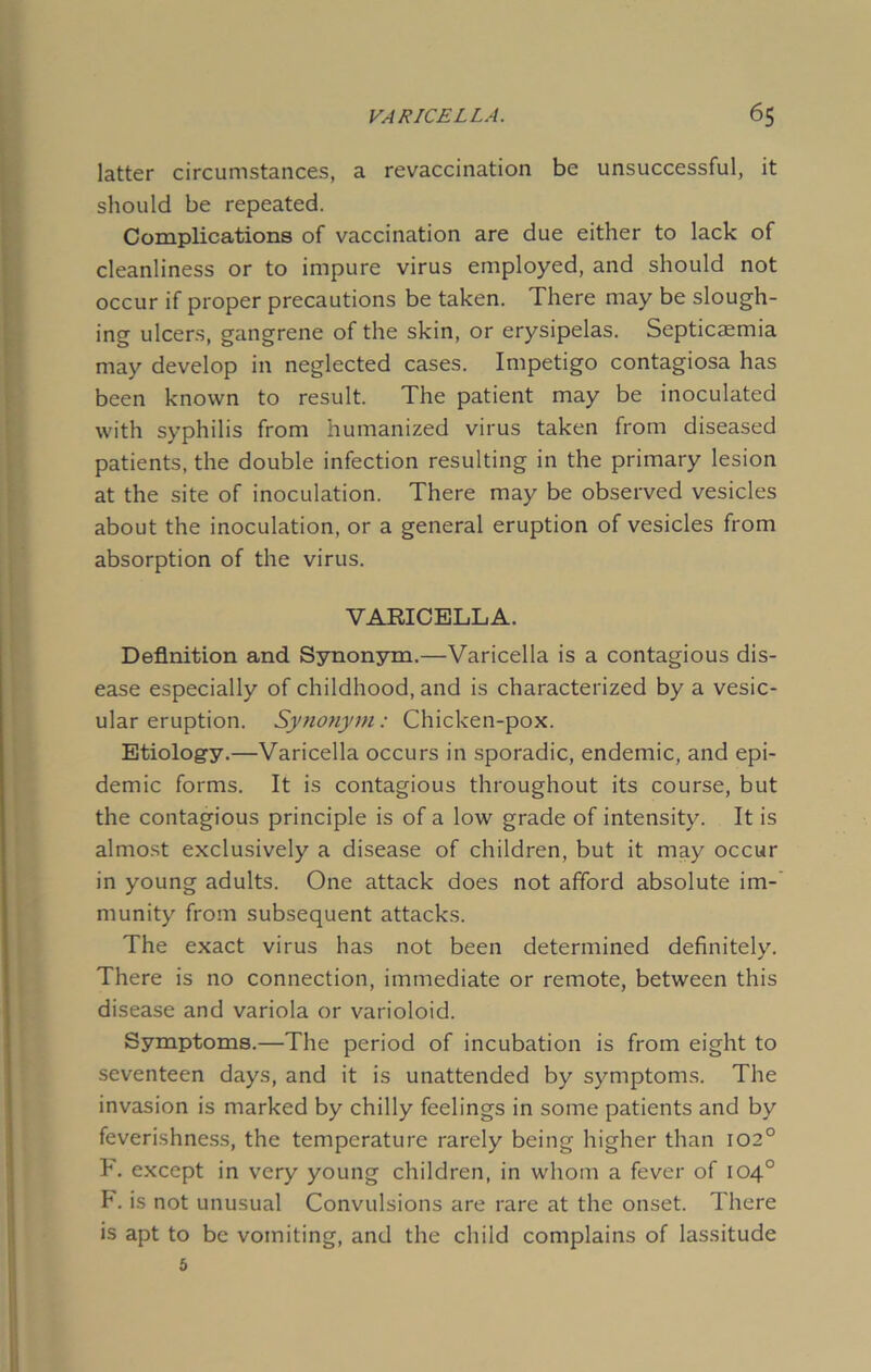 VARICELLA. 6$ latter circumstances, a revaccination be unsuccessful, it should be repeated. Complications of vaccination are due either to lack of cleanliness or to impure virus employed, and should not occur if proper precautions be taken. There may be slough- ing ulcers, gangrene of the skin, or erysipelas. Septicaemia may develop in neglected cases. Impetigo contagiosa has been known to result. The patient may be inoculated with syphilis from humanized virus taken from diseased patients, the double infection resulting in the primary lesion at the site of inoculation. There may be observed vesicles about the inoculation, or a general eruption of vesicles from absorption of the virus. VARICELLA. Definition and Synonym.—Varicella is a contagious dis- ease especially of childhood, and is characterized by a vesic- ular eruption. Synonym: Chicken-pox. Etiology.—Varicella occurs in sporadic, endemic, and epi- demic forms. It is contagious throughout its course, but the contagious principle is of a low grade of intensity. It is almost exclusively a disease of children, but it may occur in young adults. One attack does not afford absolute im- munity from subsequent attacks. The exact virus has not been determined definitely. There is no connection, immediate or remote, between this disease and variola or varioloid. Symptoms.—The period of incubation is from eight to seventeen days, and it is unattended by symptoms. The invasion is marked by chilly feelings in some patients and by feverishness, the temperature rarely being higher than 102° F. except in very young children, in whom a fever of 104° F. is not unusual Convulsions are rare at the onset. There is apt to be vomiting, and the child complains of lassitude 5