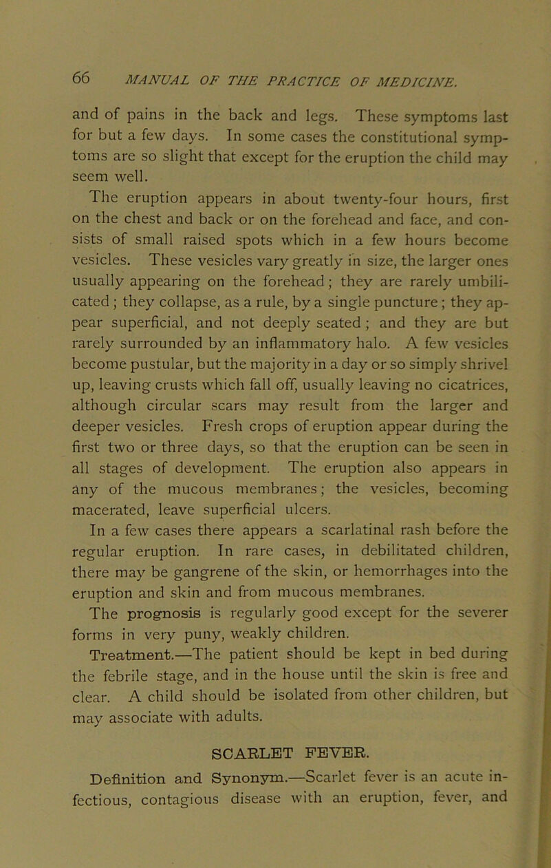 and of pains in the back and legs. These symptoms last for but a few days. In some cases the constitutional symp- toms are so slight that except for the eruption the child may seem well. The eruption appears in about twenty-four hours, first on the chest and back or on the forehead and face, and con- sists of small raised spots which in a few hours become vesicles. These vesicles vary greatly in size, the larger ones usually appearing on the forehead ; they are rarely umbili- cated ; they collapse, as a rule, by a single puncture ; they ap- pear superficial, and not deeply seated ; and they are but rarely surrounded by an inflammatory halo. A few vesicles become pustular, but the majority in a day or so simply shrivel up, leaving crusts which fall off, usually leaving no cicatrices, although circular scars may result from the larger and deeper vesicles. Fresh crops of eruption appear during the first two or three days, so that the eruption can be seen in all stages of development. The eruption also appears in any of the mucous membranes; the vesicles, becoming macerated, leave superficial ulcers. In a few cases there appears a scarlatinal rash before the regular eruption. In rare cases, in debilitated children, there may be gangrene of the skin, or hemorrhages into the eruption and skin and from mucous membranes. The prognosis is regularly good except for the severer forms in very puny, weakly children. Treatment.—The patient should be kept in bed during the febrile stage, and in the house until the skin is free and clear. A child should be isolated from other children, but may associate with adults. SCARLET FEVER. Definition and Synonym.—Scarlet fever is an acute in- fectious, contagious disease with an eruption, fever, and