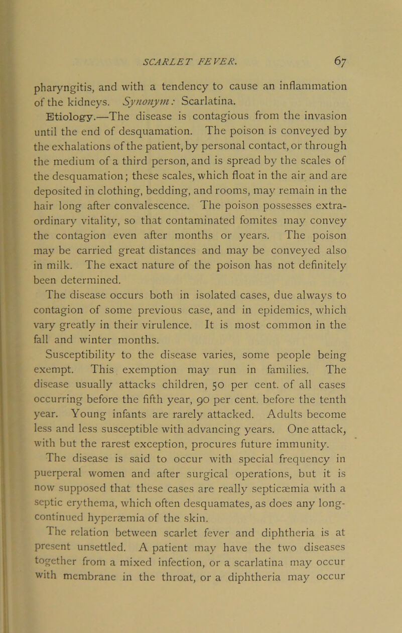 pharyngitis, and with a tendency to cause an inflammation of the kidneys. Synonym: Scarlatina. Etiology.—The disease is contagious from the invasion until the end of desquamation. The poison is conveyed by the exhalations of the patient, by personal contact, or through the medium of a third person, and is spread by the scales of the desquamation; these scales, which float in the air and are deposited in clothing, bedding, and rooms, may remain in the hair long after convalescence. The poison possesses extra- ordinary vitality, so that contaminated fomites may convey the contagion even after months or years. The poison may be carried great distances and may be conveyed also in milk. The exact nature of the poison has not definitely been determined. The disease occurs both in isolated cases, due always to contagion of some previous case, and in epidemics, which vary greatly in their virulence. It is most common in the fall and winter months. Susceptibility to the disease varies, some people being exempt. This exemption may run in families. The disease usually attacks children, 50 per cent, of all cases occurring before the fifth year, 90 per cent, before the tenth year. Young infants are rarely attacked. Adults become less and less susceptible with advancing years. One attack, with but the rarest exception, procures future immunity. The disease is said to occur with special frequency in puerperal women and after surgical operations, but it is now supposed that these cases are really septicaemia with a septic erythema, which often desquamates, as does any long- continued hyperaemia of the skin. The relation between scarlet fever and diphtheria is at present unsettled. A patient may have the two diseases together from a mixed infection, or a scarlatina may occur with membrane in the throat, or a diphtheria may occur