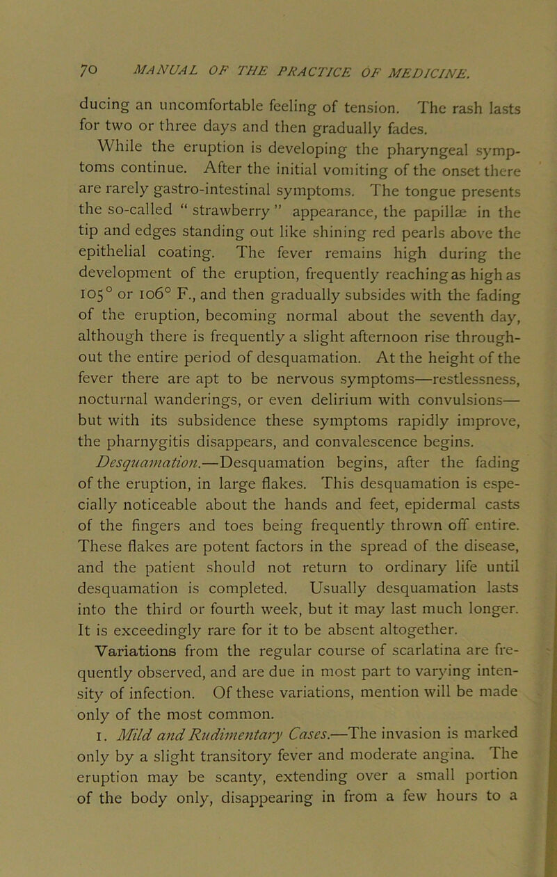 ducing an uncomfortable feeling of tension. The rash lasts for two or three days and then gradually fades. While the eruption is developing the pharyngeal symp- toms continue. After the initial vomiting of the onset there are rarely gastro-intestinal symptoms. The tongue presents the so-called “ strawberry ” appearance, the papillae in the tip and edges standing out like shining red pearls above the epithelial coating. The fever remains high during the development of the eruption, frequently reaching as high as 105° or 1060 F., and then gradually subsides with the fading of the eruption, becoming normal about the seventh day, although there is frequently a slight afternoon rise through- out the entire period of desquamation. At the height of the fever there are apt to be nervous symptoms—restlessness, nocturnal wanderings, or even delirium with convulsions— but with its subsidence these symptoms rapidly improve, the pharnygitis disappears, and convalescence begins. Desquamation.—Desquamation begins, after the fading of the eruption, in large flakes. This desquamation is espe- cially noticeable about the hands and feet, epidermal casts of the fingers and toes being frequently thrown off entire. These flakes are potent factors in the spread of the disease, and the patient should not return to ordinary life until desquamation is completed. Usually desquamation lasts into the third or fourth week, but it may last much longer. It is exceedingly rare for it to be absent altogether. Variations from the regular course of scarlatina are fre- quently observed, and are due in most part to varying inten- sity of infection. Of these variations, mention will be made only of the most common. 1. Mild and Rudimentary Cases.—The invasion is marked only by a slight transitory fever and moderate angina. The eruption may be scanty, extending over a small portion of the body only, disappearing in from a few hours to a