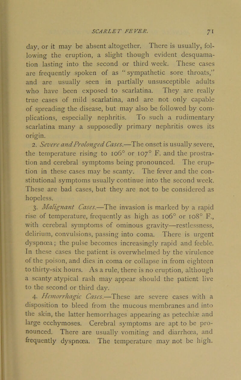day, or it may be absent altogether. There is usually, fol- lowing the eruption, a slight though evident desquama- tion lasting into the second or third week. These cases are frequently spoken of as “ sympathetic sore throats,” and are usually seen in partially unsusceptible adults who have been exposed to scarlatina. They are really true cases of mild scarlatina, and are not only capable of spreading the disease, but may also be followed by com- plications, especially nephritis. To such a rudimentary scarlatina many a supposedly primary nephritis owes its origin. 2. Severe and Prolonged Cases.—The onset is usually severe, the temperature rising to 106° or 10y° F. and the prostra- tion and cerebral symptoms being pronounced. The erup- tion in these cases may be scanty. The fever and the con- stitutional symptoms usually continue into the second week. These are bad cases, but they are not to be considered as hopeless. 3. Malignant Cases.—The invasion is marked by a rapid rise of temperature, frequently as high as 1060 or 1080 F., with cerebral symptoms of ominous gravity—restlessness, delirium, convulsions, passing into coma. There is urgent dyspnoea; the pulse becomes increasingly rapid and feeble. In these cases the patient is overwhelmed by the virulence of the poison, and dies in coma or collapse in from eighteen to thirty-six hours. As a rule, there is no eruption, although a scanty atypical rash may appear should the patient live to the second or third day. 4. Hemorrhagic Cases.—These are severe cases with a disposition to bleed from the mucous membranes and into the skin, the latter hemorrhages appearing as petechias and large ecchymoses. Cerebral symptoms are apt to be pro- nounced. There are usually vomiting and diarrhoea, and frequently dyspnoea. The temperature may not be high.