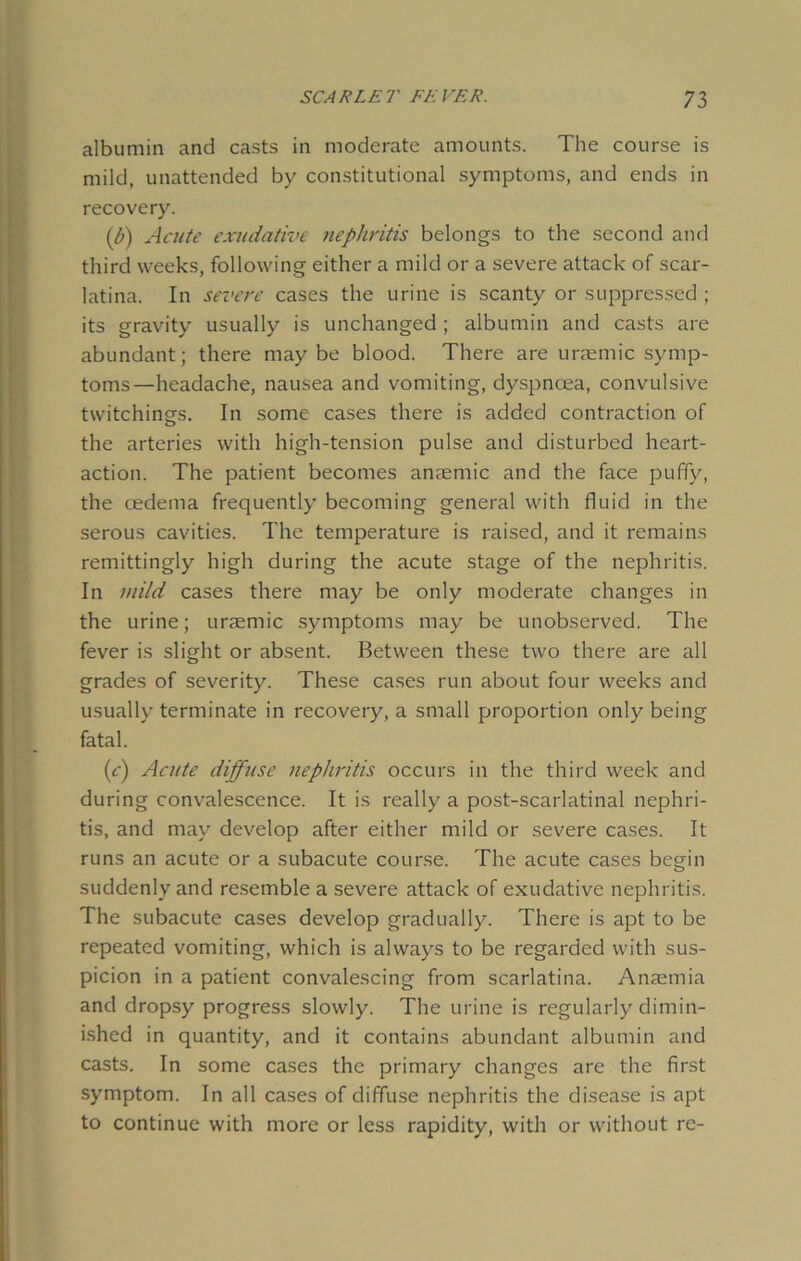 albumin and casts in moderate amounts. The course is mild, unattended by constitutional symptoms, and ends in recovery. (b) Acute exudative nephritis belongs to the second and third weeks, following either a mild or a severe attack of scar- latina. In severe cases the urine is scanty or suppressed ; its gravity usually is unchanged ; albumin and casts are abundant; there may be blood. There are uraemic symp- toms—headache, nausea and vomiting, dyspnoea, convulsive twitchinsrs. In some cases there is added contraction of the arteries with high-tension pulse and disturbed heart- action. The patient becomes anaemic and the face puffy, the cedema frequently becoming general with fluid in the serous cavities. The temperature is raised, and it remains remittingly high during the acute stage of the nephritis. In mild cases there may be only moderate changes in the urine; uraemic symptoms may be unobserved. The fever is slight or absent. Between these two there are all grades of severity. These cases run about four weeks and usually terminate in recovery, a small proportion only being fatal. (e) Acute diffuse nephritis occurs in the third week and during convalescence. It is really a post-scarlatinal nephri- tis, and may develop after either mild or severe cases. It runs an acute or a subacute course. The acute cases begin suddenly and resemble a severe attack of exudative nephritis. The subacute cases develop gradually. There is apt to be repeated vomiting, which is always to be regarded with sus- picion in a patient convalescing from scarlatina. Anaemia and dropsy progress slowly. The urine is regularly'dimin- ished in quantity, and it contains abundant albumin and casts. In some cases the primary changes are the first symptom. In all cases of diffuse nephritis the disease is apt to continue with more or less rapidity, with or without re-