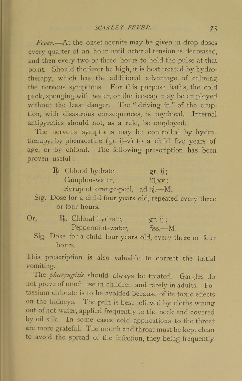 Fever.—At the onset aconite may be given in drop doses every quarter of an hour until arterial tension is decreased, and then every two or three hours to hold the pulse at that point. Should the fever be high, it is best treated by hydro- therapy, which has the additional advantage of calming the nervous symptoms. For this purpose baths, the cold pack, sponging with water, or the ice-cap may be employed without the least danger. The “ driving in ” of the erup- tion, with disastrous consequences, is mythical. Internal antipyretics should not, as a rule, be employed. The nervous symptoms may be controlled by hydro- therapy, by phenacetme (gr. ij-v) to a child five years of age, or by chloral. The following prescription has been proven useful: T^. Chloral hydrate, gr. ij; Camphor-water, ITLxv; Syrup of orange-peel, ad gj.—M. Sig. Dose for a child four years old, repeated every three or four hours. Or, It. Chloral hydrate, gr. ij ; Peppermint-water, gss.—M. Sig. Dose for a child four years old, every three or four hours. This prescription is also valuable to correct the initial vomiting. The pharyngitis should always be treated. Gargles do not prove of much use in children, and rarely in adults. Po- tassium chlorate is to be avoided because of its toxic effects on the kidneys. The pain is best relieved by cloths wrung out of hot water, applied frequently to the neck and covered by oil silk. In some cases cold applications to the throat are more grateful. The mouth and throat must be kept clean to avoid the spread of the infection, they being frequently