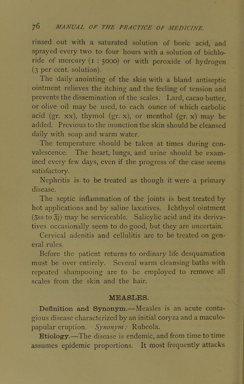 rinsed out with a saturated solution of boric acid, and sprayed every two to four hours with a solution of bichlo- ride of mercury (i : 5000) or with peroxide of hydrogen (3 per cent, solution). The daily anointing of the skin with a bland antiseptic ointment relieves the itching and the feeling of tension and prevents the dissemination of the scales. Lard, cacao butter, or olive oil may be used, to each ounce of which carbolic acid (gr. xx), thymol (gr. x), or menthol (gr. x) may be added. Previous to the inunction the skin should be cleansed daily with soap and warm water. The temperature should be taken at times during con- valescence. The heart, lungs, and urine should be exam- ined every few days, even if the progress of the case seems satisfactory. Nephritis is to be treated as though it were a primary disease. The septic inflammation of the joints is best treated by hot applications and by saline laxatives. Ichthyol ointment (3ss to sj) may be serviceable. Salicylic acid and its deriva- tives occasionally seem to do good, but they are uncertain. Cervical adenitis and cellulitis are to be treated on gen- eral rules. Before the patient returns to ordinary life desquamation must be over entirely. Several warm cleansing baths with repeated shampooing are to be employed to remove all scales from the skin and the hair. MEASLES. Definition and Synonym.—Measles is an acute conta- gious disease characterized by an initial coryza and a maculo- papular eruption. Synonym: Rubeola. Etiology.—The disease is endemic, and from time to time assumes epidemic proportions. It most frequently attacks