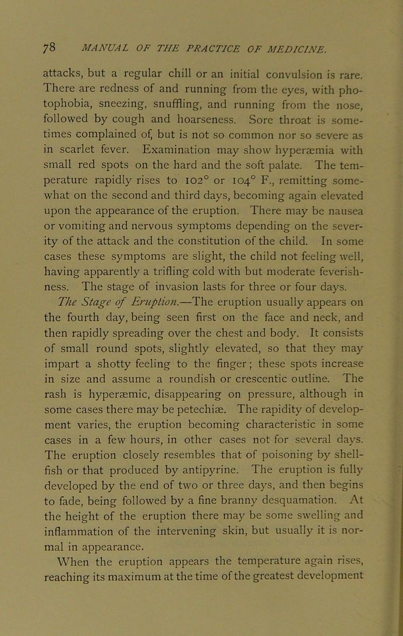 attacks, but a regular chill or an initial convulsion is rare. There are redness of and running from the eyes, with pho- tophobia, sneezing, snuffling, and running from the nose, followed by cough and hoarseness. Sore throat is some- times complained of^ but is not so common nor so severe as in scarlet fever. Examination may show hyperaemia with small red spots on the hard and the soft palate. The tem- perature rapidly rises to 102° or 104° F., remitting some- what on the second and third days, becoming again elevated upon the appearance of the eruption. There may be nausea or vomiting and nervous symptoms depending on the sever- ity of the attack and the constitution of the child. In some cases these symptoms are slight, the child not feeling well, having apparently a trifling cold with but moderate feverish- ness. The stage of invasion lasts for three or four days. The Stage of Eruption.—The eruption usually appears on the fourth day, being seen first on the face and neck, and then rapidly spreading over the chest and body. It consists of small round spots, slightly elevated, so that they may impart a shotty feeling to the finger; these spots increase in size and assume a roundish or crescentic outline. The rash is hyperaemic, disappearing on pressure, although in some cases there may be petechiae. The rapidity of develop- ment varies, the eruption becoming characteristic in some cases in a few hours, in other cases not for several days. The eruption closely resembles that of poisoning by shell- fish or that produced by antipyrine. The eruption is fully developed by the end of two or three days, and then begins to fade, being followed by a fine branny desquamation. At the height of the eruption there may be some swelling and inflammation of the intervening skin, but usually it is nor- mal in appearance. When the eruption appears the temperature again rises, reaching its maximum at the time of the greatest development