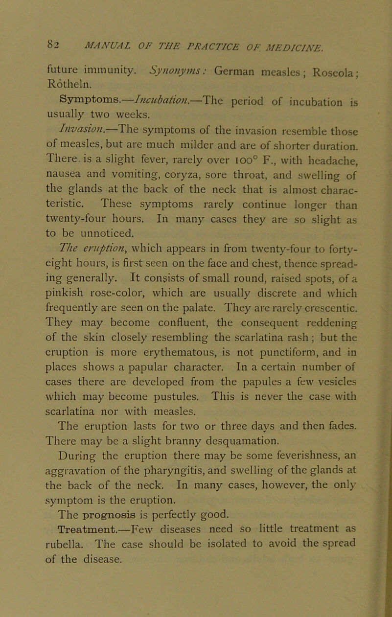 future immunity. Synonyms: German measles; Roseola; Rotheln. Symptoms.—Incubation.—The period of incubation is usually two weeks. Invasion.—The symptoms of the invasion resemble those of measles, but are much milder and are of shorter duration. There, is a slight fever, rarely over ioo° F., with headache, nausea and vomiting, coryza, sore throat, and swelling of the glands at the back of the neck that is almost charac- teristic. These symptoms rarely continue longer than twenty-four hours. In many cases they are so slight as to be unnoticed. The eruption, which appears in from twenty-four to forty- eight hours, is first seen on the face and chest, thence spread- ing generally. It consists of small round, raised spots, of a pinkish rose-color, which are usually discrete and which frequently are seen on the palate. They are rarely crescentic. They may become confluent, the consequent reddening of the skin closely resembling the scarlatina rash; but the eruption is more erythematous, is not punctiform, and in places shows a papular character. In a certain number of cases there are developed from the papules a few vesicles which may become pustules. This is never the case with scarlatina nor with measles. The eruption lasts for two or three days and then fades. There may be a slight branny desquamation. During the eruption there may be some feverishness, an aggravation of the pharyngitis, and swelling of the glands at the back of the neck. In many cases, however, the only symptom is the eruption. The prognosis is perfectly good. Treatment.—Few diseases need so little treatment as rubella. The case should be isolated to avoid the spread of the disease.