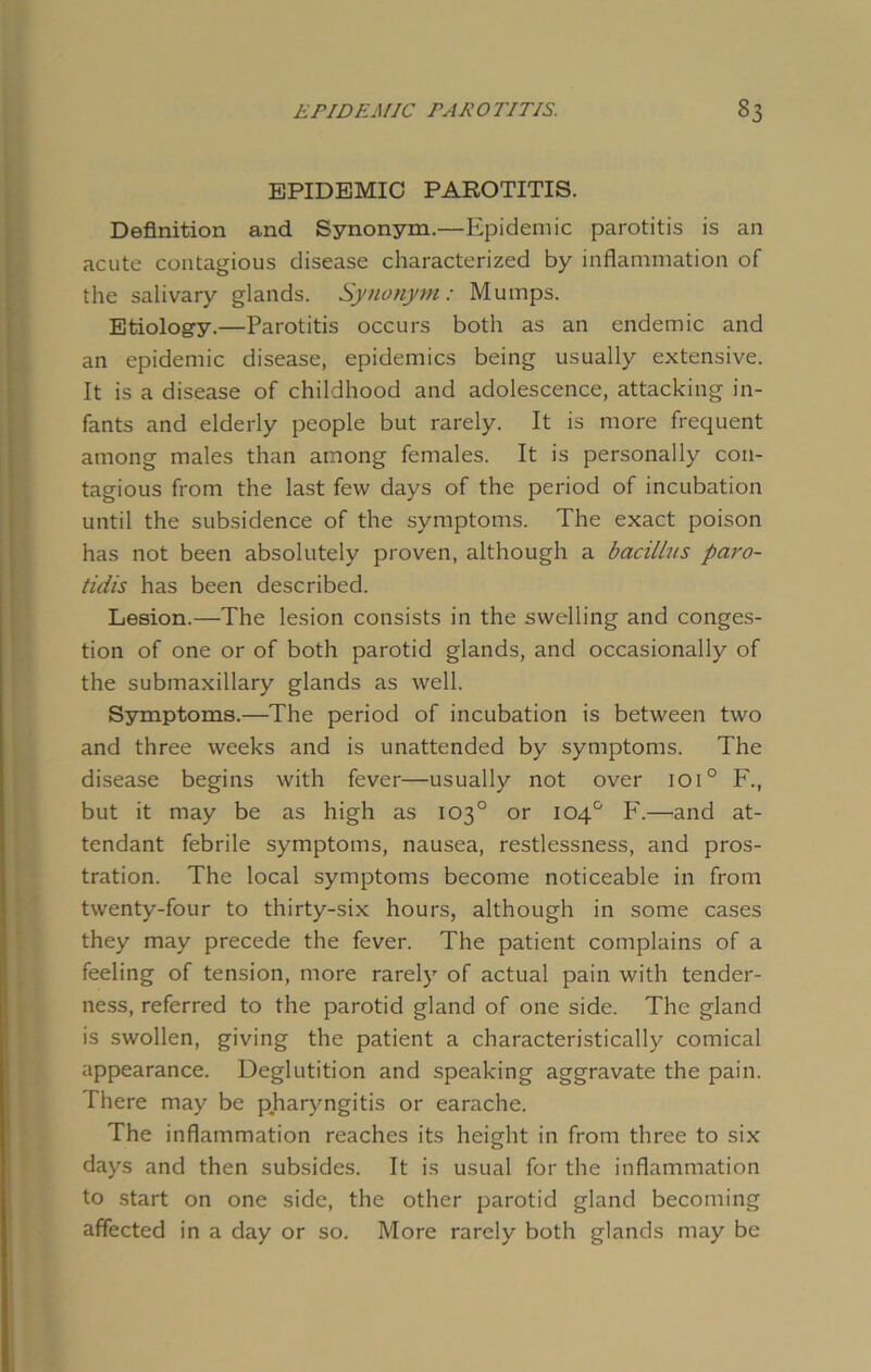 EPIDEMIC PAROTITIS. Definition and Synonym.—Epidemic parotitis is an acute contagious disease characterized by inflammation of the salivary glands. Synonym: Mumps. Etiology.—Parotitis occurs both as an endemic and an epidemic disease, epidemics being usually extensive. It is a disease of childhood and adolescence, attacking in- fants and elderly people but rarely. It is more frequent among males than among females. It is personally con- tagious from the last few days of the period of incubation until the subsidence of the symptoms. The exact poison has not been absolutely proven, although a bacillus paro- tidis has been described. Lesion.—The lesion consists in the swelling and conges- tion of one or of both parotid glands, and occasionally of the submaxillary glands as well. Symptoms.—The period of incubation is between two and three weeks and is unattended by symptoms. The disease begins with fever—usually not over ioi0 F., but it may be as high as 103° or 104° F.—and at- tendant febrile symptoms, nausea, restlessness, and pros- tration. The local symptoms become noticeable in from twenty-four to thirty-six hours, although in some cases they may precede the fever. The patient complains of a feeling of tension, more rarely of actual pain with tender- ness, referred to the parotid gland of one side. The gland is swollen, giving the patient a characteristically comical appearance. Deglutition and speaking aggravate the pain. There may be pharyngitis or earache. The inflammation reaches its height in from three to six days and then subsides. It is usual for the inflammation to start on one side, the other parotid gland becoming affected in a day or so. More rarely both glands may be