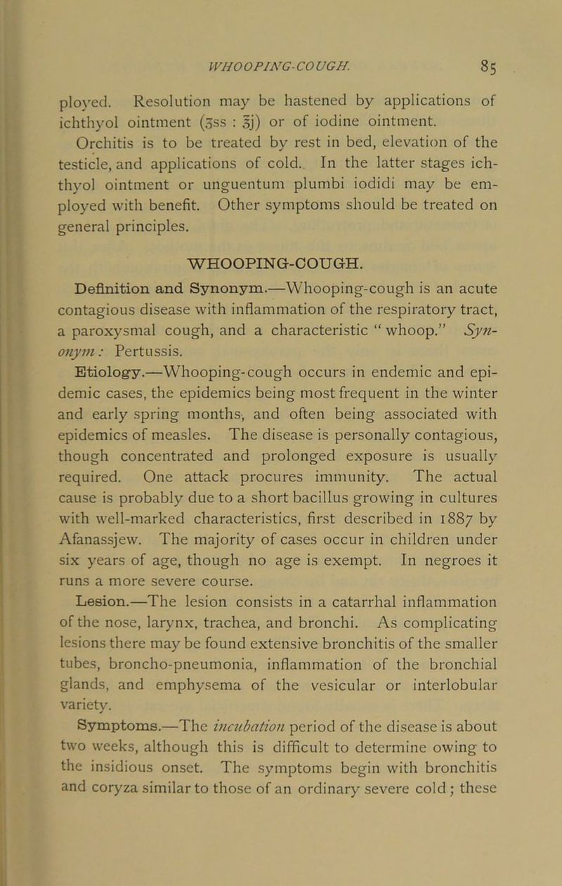 ployed. Resolution may be hastened by applications of ichthyol ointment (3ss : sj) or of iodine ointment. Orchitis is to be treated by rest in bed, elevation of the testicle, and applications of cold. In the latter stages ich- thyol ointment or unguentum plumbi iodidi may be em- ployed with benefit. Other symptoms should be treated on general principles. WHOOPING-COUGH. Definition and Synonym.—Whooping-cough is an acute contagious disease with inflammation of the respiratory tract, a paroxysmal cough, and a characteristic “ whoop.” Syn- onym: Pertussis. Etiology.—Whooping-cough occurs in endemic and epi- demic cases, the epidemics being most frequent in the winter and early spring months, and often being associated with epidemics of measles. The disease is personally contagious, though concentrated and prolonged exposure is usually required. One attack procures immunity. The actual cause is probably due to a short bacillus growing in cultures with well-marked characteristics, first described in 1887 by Afanassjew. The majority of cases occur in children under six years of age, though no age is exempt. In negroes it runs a more severe course. Lesion.—The lesion consists in a catarrhal inflammation of the nose, larynx, trachea, and bronchi. As complicating lesions there may be found extensive bronchitis of the smaller tubes, broncho-pneumonia, inflammation of the bronchial glands, and emphysema of the vesicular or interlobular variety. Symptoms.—The incubation period of the disease is about two weeks, although this is difficult to determine owing to the insidious onset. The symptoms begin with bronchitis and coryza similar to those of an ordinary severe cold ; these