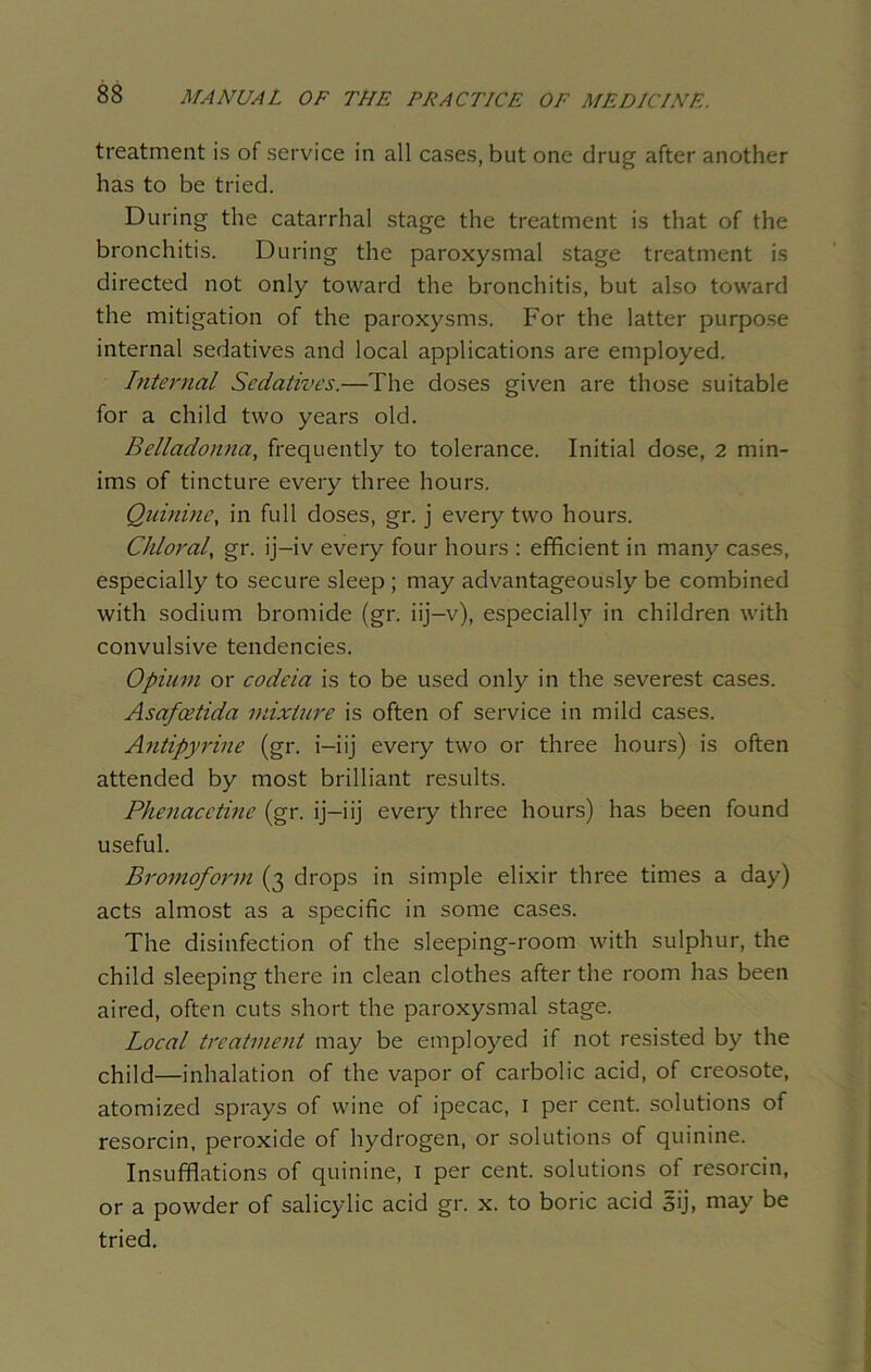 treatment is of service in all cases, but one drug after another has to be tried. During the catarrhal stage the treatment is that of the bronchitis. During the paroxysmal stage treatment is directed not only toward the bronchitis, but also toward the mitigation of the paroxysms. For the latter purpose internal sedatives and local applications are employed. Internal Sedatives.—The doses given are those suitable for a child two years old. Belladonna, frequently to tolerance. Initial dose, 2 min- ims of tincture every three hours. Quinine, in full doses, gr. j every two hours. Chloral, gr. ij-iv every four hours : efficient in many cases, especially to secure sleep ; may advantageously be combined with sodium bromide (gr. iij—v), especially in children with convulsive tendencies. Opium or codeia is to be used only in the severest cases. Asafeetida mixture is often of service in mild cases. Antipyrine (gr. i-iij every two or three hours) is often attended by most brilliant results. Phenacetine (gr. ij—iij every three hours) has been found useful. Bromoform (3 drops in simple elixir three times a day) acts almost as a specific in some cases. The disinfection of the sleeping-room with sulphur, the child sleeping there in clean clothes after the room has been aired, often cuts short the paroxysmal stage. Local treatment may be employed if not resisted by the child—inhalation of the vapor of carbolic acid, of creosote, atomized sprays of wine of ipecac, 1 per cent, solutions of resorcin, peroxide of hydrogen, or solutions of quinine. Insufflations of quinine, 1 per cent, solutions of resorcin, or a powder of salicylic acid gr. x. to boric acid oij> may be tried.