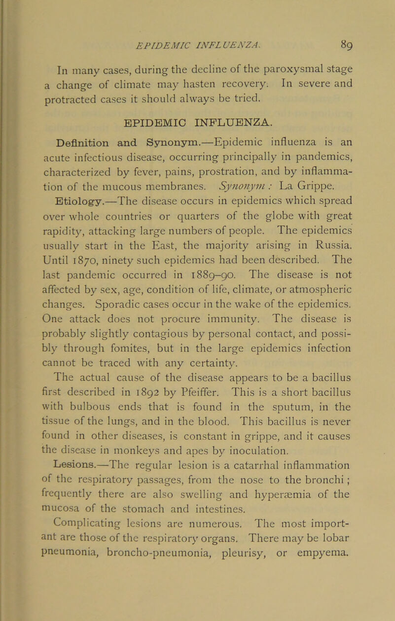 In many cases, during the decline of the paroxysmal stage a change of climate may hasten recovery. In severe and protracted cases it should always be tried. EPIDEMIC INFLUENZA. Definition and Synonym.—Epidemic influenza is an acute infectious disease, occurring principally in pandemics, characterized by fever, pains, prostration, and by inflamma- tion of the mucous membranes. Synonym : La Grippe. Etiology.—The disease occurs in epidemics which spread over whole countries or quarters of the globe with great rapidity, attacking large numbers of people. The epidemics usually start in the East, the majority arising in Russia. Until 1870, ninety such epidemics had been described. The last pandemic occurred in 1889-90. The disease is not affected by sex, age, condition of life, climate, or atmospheric changes. Sporadic cases occur in the wake of the epidemics. One attack does not procure immunity. The disease is probably slightly contagious by personal contact, and possi- bly through fomites, but in the large epidemics infection cannot be traced with any certainty. The actual cause of the disease appears to be a bacillus first described in 1892 by Pfeiffer. This is a short bacillus with bulbous ends that is found in the sputum, in the tissue of the lungs, and in the blood. This bacillus is never found in other diseases, is constant in grippe, and it causes the disease in monkeys and apes by inoculation. Lesions.—The regular lesion is a catarrhal inflammation of the respiratory passages, from the nose to the bronchi ; frequently there are also swelling and hyperaemia of the mucosa of the stomach and intestines. Complicating lesions are numerous. The most import- ant are those of the respiratory organs. There may be lobar pneumonia, broncho-pneumonia, pleurisy, or empyema.
