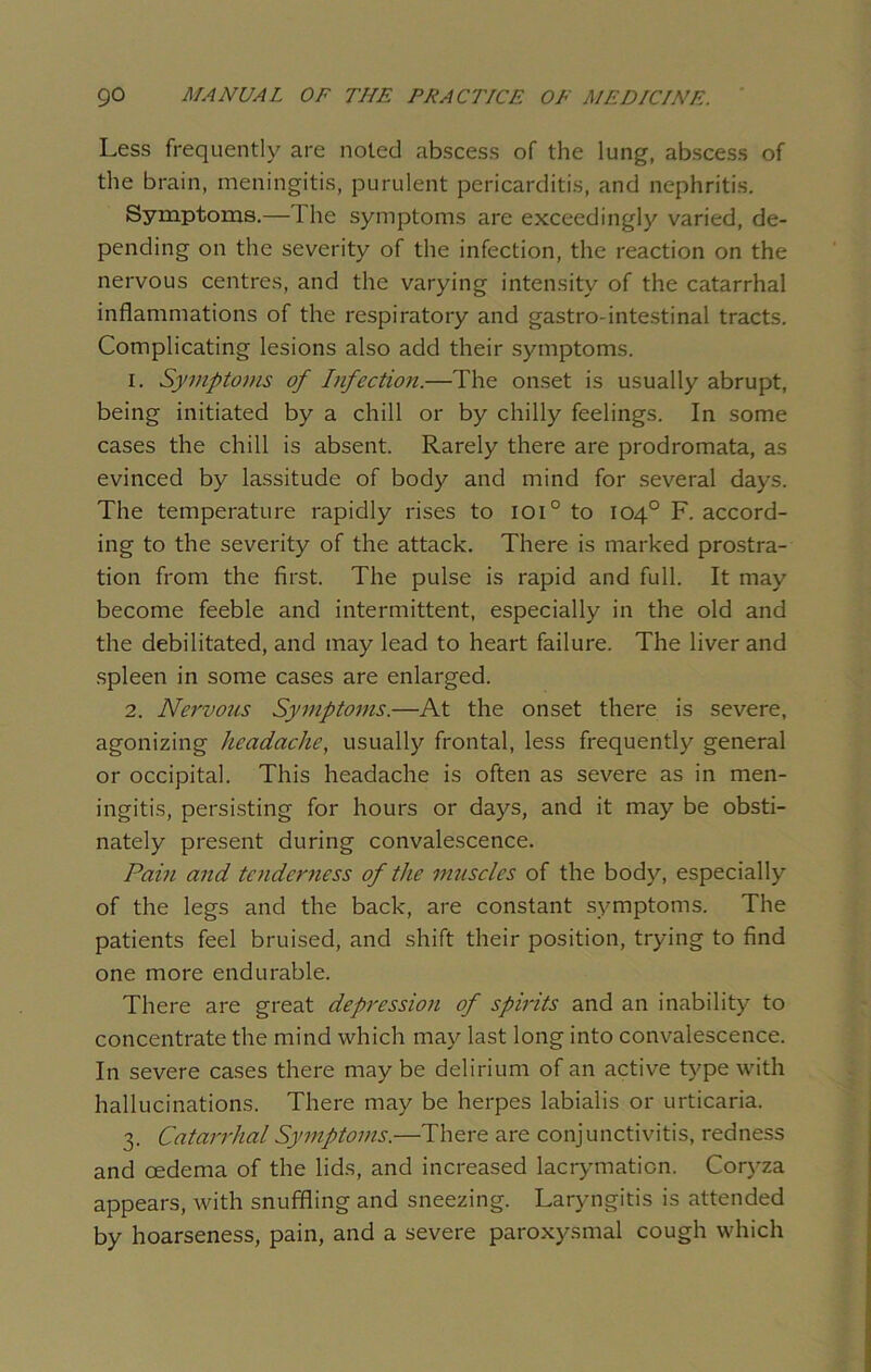 Less frequently are noted abscess of the lung, abscess of the brain, meningitis, purulent pericarditis, and nephritis. Symptoms.—1 he symptoms are exceedingly varied, de- pending on the severity of the infection, the reaction on the nervous centres, and the varying intensity of the catarrhal inflammations of the respiratory and gastro-intestinal tracts. Complicating lesions also add their symptoms. 1. Symptoms of Infection.—The onset is usually abrupt, being initiated by a chill or by chilly feelings. In some cases the chill is absent. Rarely there are prodromata, as evinced by lassitude of body and mind for several days. The temperature rapidly rises to ioi° to 104° F. accord- ing to the severity of the attack. There is marked prostra- tion from the first. The pulse is rapid and full. It may become feeble and intermittent, especially in the old and the debilitated, and may lead to heart failure. The liver and spleen in some cases are enlarged. 2. Nervous Symptoms.—At the onset there is severe, agonizing headache, usually frontal, less frequently general or occipital. This headache is often as severe as in men- ingitis, persisting for hours or days, and it may be obsti- nately present during convalescence. Pain and tenderness of the muscles of the body, especially of the legs and the back, are constant symptoms. The patients feel bruised, and shift their position, trying to find one more endurable. There are great depression of splits and an inability to concentrate the mind which may last long into convalescence. In severe cases there may be delirium of an active type with hallucinations. There may be herpes labialis or urticaria. 3. Catarrhal Symptoms.—There are conjunctivitis, redness and oedema of the lids, and increased lacrymaticn. Coryza appears, with snuffling and sneezing. Laryngitis is attended by hoarseness, pain, and a severe paroxysmal cough which