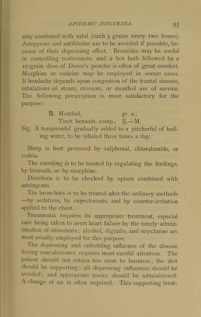 ably combined with salol (each 5 grains every two hours). Antipyrine and antifebrine are to be avoided if possible, be- cause of their depressing effect. Bromides may be useful in controlling restlessness, and a hot bath followed by a 10-grain dose of Dover’s powder is often of great comfort. Morphine or codeine may be employed in severe cases. If headache depends upon congestion of the frontal sinuses, inhalations of steam, creosote, or menthol are of service. The following prescription is most satisfactory for the purpose: R. Menthol, gr. x; Tinct. benzoin, comp., §j.—M. Sig. A teaspoonful gradually added to a pitcherful of boil- ing water, to be inhaled three times a day. Sleep is best procured by sulphonal, chloralamide, or codeia. The vomiting is to be treated by regulating the feedings, by bismuth, or by morphine. Diarrhoea is to be checked by opium combined with astringents. The bronchitis is to be treated after the ordinary methods —by sedatives, by expectorants, and by counter-irritation applied to the chest. Pneumonia requires its appropriate treatment, especial care being taken to avert heart failure by the timely admin- istration of stimulants; alcohol, digitalis, and strychnine are most usually employed for this purpose. The depressing and enfeebling influence of the disease during convalescence requires most careful attention. The patient should not return too soon to business; the diet should be supporting; all depressing influences should be avoided; and appropriate tonics should be administered. A change of air is often required. This supporting treat-
