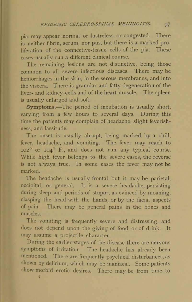 pia may appear normal or lustreless or congested. There is neither fibrin, serum, nor pus, but there is a marked pro- liferation of the connective-tissue cells of the pia. These cases usually run a different clinical course. The remaining lesions are not distinctive, being those common to all severe infectious diseases. There may be hemorrhages in the skin, in the serous membranes, and into the viscera. There is granular and fatty degeneration of the liver- and kidney-cells and of the heart-muscle. The spleen is usually enlarged and soft. Symptoms.—The period of incubation is usually short, varying from a few hours to several days. During this time the patients may complain of headache, slight feverish- ness, and lassitude. The onset is usually abrupt, being marked by a chill, fever, headache, and vomiting. 'The fever may reach to 102° or 104° F., and does not run any typical course. While high fever belongs to the severe cases, the reverse is not always true. In some cases the fever may not be marked. The headache is usually frontal, but it may be parietal, occipital, or general. It is a severe headache, persisting during sleep and periods of stupor, as evinced by moaning, clasping the head with the hands, or by the facial aspects of pain. There may be general pains in the bones and muscles. The vomiting is frequently severe and distressing, and does not depend upon the giving of food or of drink. It may assume a projectile character. During the earlier stages of the disease there are nervous symptoms of irritation. The headache has already been mentioned. There are frequently psychical disturbances, as shown by delirium, which may be maniacal. Some patients show morbid erotic desires. There may be from time to 7