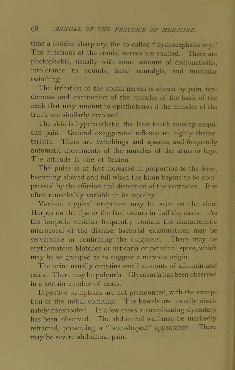 time a sudden sharp cry, the so-called “ hydrocephalic cry.” The functions of the cranial nerves are exalted. There are photophobia, usually with some amount of conjunctivitis, intolerance to sounds, facial neuralgia, and muscular twitching. The irritation of the spinal nerves is shown by pain, ten- derness, and contraction of the muscles of the back of the neck that may amount to opisthotonos if the muscles of the trunk are similarly involved. The skin is hyperaesthetic, the least touch causing exqui- site pain. General exaggerated reflexes are highly charac- teristic. There are twitchings and spasms, and frequently automatic movements of the muscles of the arms or legs. The attitude is one of flexion. The pulse is at first increased in proportion to the fever, becoming slowed and full when the brain begins to be com- pressed by the effusion and distention of the ventricles. It is often remarkably variable in its rapidity. Various atypical eruptions may be seen on the skin. Herpes on the lips or the face occurs in half the cases. As the herpetic vesicles frequently contain the characteristic micrococci of the disease, bacterial examinations may be serviceable in confirming the diagnosis. There may be erythematous blotches or urticaria or petechial spots, which may be so grouped as to suggest a nervous origin. The urine usually contains small amounts of albumin and casts. There may be polyuria. Glycosuria has been observed in a certain number of cases. Digestive symptoms are not pronounced,.with the excep- tion of the initial vomiting. The bowels are usually obsti- nately constipated. In a few cases a complicating dysentery has been observed. The abdominal wall may be markedly retracted, presenting a “boat-shaped” appearance. There may be severe abdominal pain.