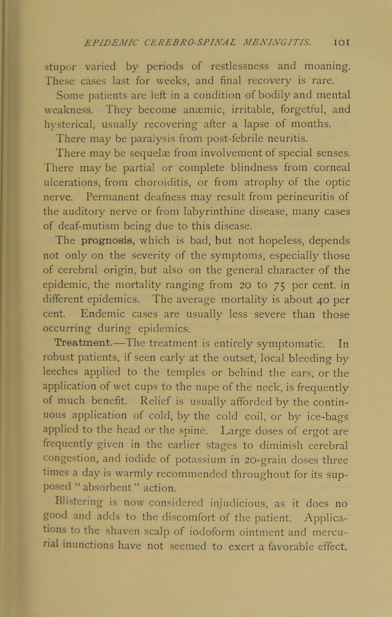 stupor varied by periods of restlessness and moaning. These cases last for weeks, and final recovery is rare. Some patients are left in a condition of bodily and mental weakness. They become anaemic, irritable, forgetful, and hysterical, usually recovering after a lapse of months. There may be paralysis from post-febrile neuritis. There may be sequelae from involvement of special senses. There may be partial or complete blindness from corneal ulcerations, from choroiditis, or from atrophy of the optic nerve. Permanent deafness may result from perineuritis of the auditory nerve or from labyrinthine disease, many cases of deaf-mutism being due to this disease. The prognosis, which is bad, but not hopeless, depends not only on the severity of the symptoms, especially those of cerebral origin, but also on the general character of the epidemic, the mortality ranging from 20 to 75 per cent, in different epidemics. The average mortality is about 40 per cent. Endemic cases are usually less severe than those occurring during epidemics. Treatment.—The treatment is entirely symptomatic. In robust patients, if seen early at the outset, local bleeding by leeches applied to the temples or behind the ears, or the application of wet cups to the nape of the neck, is frequently of much benefit. Relief is usually afforded by the contin- uous application of cold, by the cold coil, or by ice-bags applied to the head or the spine. Large doses of ergot are frequently given in the earlier stages to diminish cerebral congestion, and iodide of potassium in 20-grain doses three times a day is warmly recommended throughout for its sup- posed “ absorbent ” action. Blistering is now considered injudicious, as it does no good and adds to the discomfort of the patient. Applica- tions to the shaven scalp of iodoform ointment and mercu- rial inunctions have not seemed to exert a favorable effect.