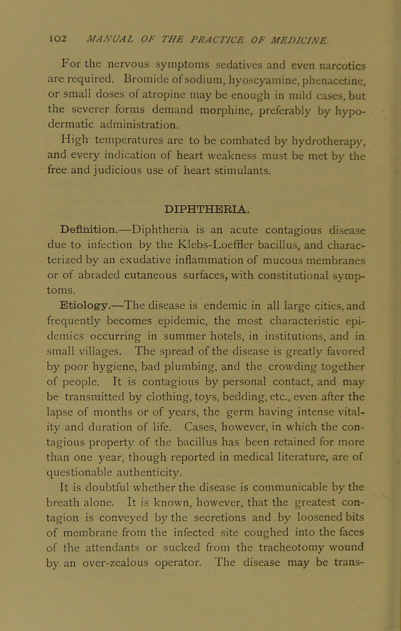 For the nervous symptoms sedatives and even narcotics are required. Bromide of sodium, hyoscyamine, phenacetine, or small doses of atropine may be enough in mild cases, but the severer forms demand morphine, preferably by hypo- dermatic administration. High temperatures are to be combated by hydrotherapy, and every indication of heart weakness must be met by the free and judicious use of heart stimulants. DIPHTHERIA. Definition.—Diphtheria is an acute contagious disease due to infection by the Klebs-Loeffler bacillus, and charac- terized by an exudative inflammation of mucous membranes or of abraded cutaneous surfaces, with constitutional symp- toms. Etiology.—The disease is endemic in all large cities, and frequently becomes epidemic, the most characteristic epi- demics occurring in summer hotels, in institutions, and in small villages. The spread of the disease is greatly favored by poor hygiene, bad plumbing, and the crowding together of people. It is contagious by personal contact, and may be transmitted by clothing, toys, bedding, etc., even after the lapse of months or of years, the germ having intense vital- ity and duration of life. Cases, however, in which the con- tagious property of the bacillus has been retained for more than one year, though reported in medical literature, are of questionable authenticity. It is doubtful whether the disease is communicable by the breath alone. It is known, however, that the greatest con- tagion is conveyed by the secretions and by loosened bits of membrane from the infected site coughed into the faces of the attendants or sucked from the tracheotomy wound by an over-zealous operator. The disease may be trans-
