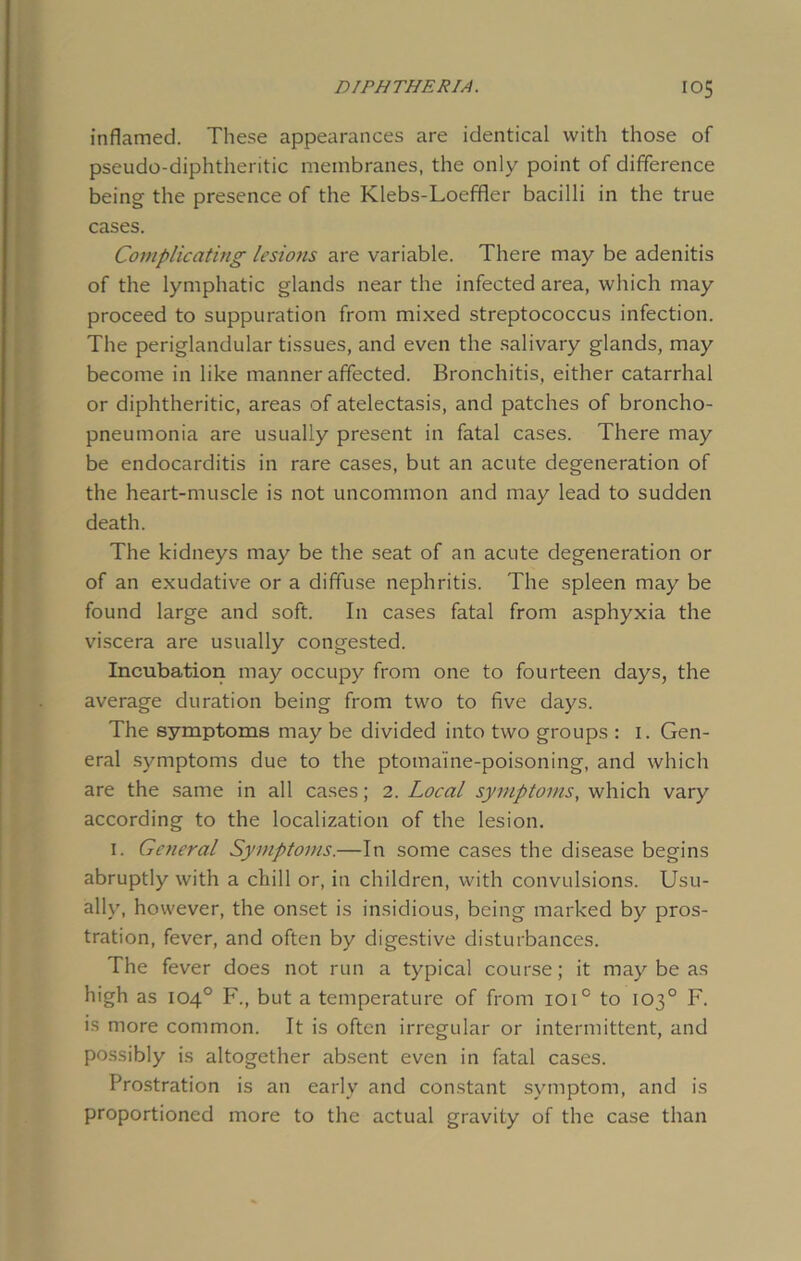 inflamed. These appearances are identical with those of pseudo-diphtheritic membranes, the only point of difference being the presence of the Klebs-Loeffler bacilli in the true cases. Complicating lesions are variable. There may be adenitis of the lymphatic glands near the infected area, which may proceed to suppuration from mixed streptococcus infection. The periglandular tissues, and even the salivary glands, may become in like manner affected. Bronchitis, either catarrhal or diphtheritic, areas of atelectasis, and patches of broncho- pneumonia are usually present in fatal cases. There may be endocarditis in rare cases, but an acute degeneration of the heart-muscle is not uncommon and may lead to sudden death. The kidneys may be the seat of an acute degeneration or of an exudative or a diffuse nephritis. The spleen may be found large and soft. In cases fatal from asphyxia the viscera are usually congested. Incubation may occupy from one to fourteen days, the average duration being from two to five days. The symptoms may be divided into two groups : 1. Gen- eral symptoms due to the ptomaine-poisoning, and which are the same in all cases; 2. Local symptoms, which vary according to the localization of the lesion. 1. General Symptoms.—In some cases the disease begins abruptly with a chill or, in children, with convulsions. Usu- ally, however, the onset is insidious, being marked by pros- tration, fever, and often by digestive disturbances. The fever does not run a typical course; it may be as high as 104° F., but a temperature of from ioi° to 103° F. is more common. It is often irregular or intermittent, and possibly is altogether absent even in fatal cases. Prostration is an early and constant symptom, and is proportioned more to the actual gravity of the case than