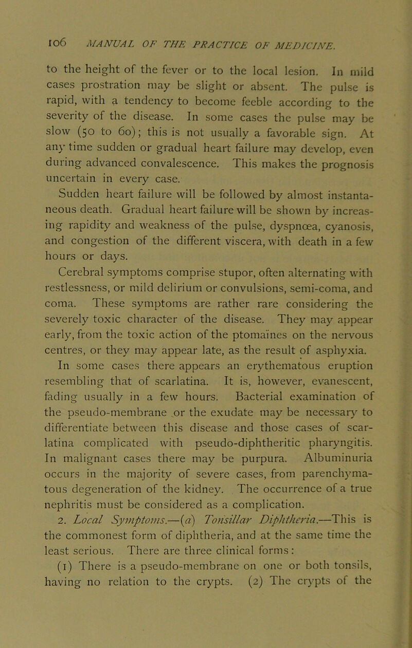 to the height of the fever or to the local lesion. In mild cases prostration may be slight or absent. The pulse is rapid, with a tendency to become feeble according to the severity of the disease. In some cases the pulse may be slow (50 to 60); this is not usually a favorable sign. At any time sudden or gradual heart failure may develop, even during advanced convalescence. This makes the prognosis uncertain in every case. Sudden heart failure will be followed by almost instanta- neous death. Gradual heart failure will be shown by increas- ing rapidity and weakness of the pulse, dyspnoea, cyanosis, and congestion of the different viscera, with death in a few hours or days. Cerebral symptoms comprise stupor, often alternating with restlessness, or mild delirium or convulsions, semi-coma, and coma. These symptoms are rather rare considering the severely toxic character of the disease. They may appear early, from the toxic action of the ptomaines on the nervous centres, or they may appear late, as the result of asphyxia. In some cases there appears an erythematous eruption resembling that of scarlatina. It is, however, evanescent, fading usually in a few hours. Bacterial examination of the pseudo-membrane .or the exudate may be necessary to differentiate between this disease and those cases of scar- latina complicated with pseudo-diphtheritic pharyngitis. In malignant cases there may be purpura. Albuminuria occurs in the majority of severe cases, from parenchyma- tous degeneration of the kidney. The occurrence of a true nephritis must be considered as a complication. 2. Local Symptoms.—(a) Tonsillar Diphtheria.—This is the commonest form of diphtheria, and at the same time the least serious. There are three clinical forms: (1) There is a pseudo-membrane on one or both tonsils, having no relation to the crypts. (2) The crypts of the