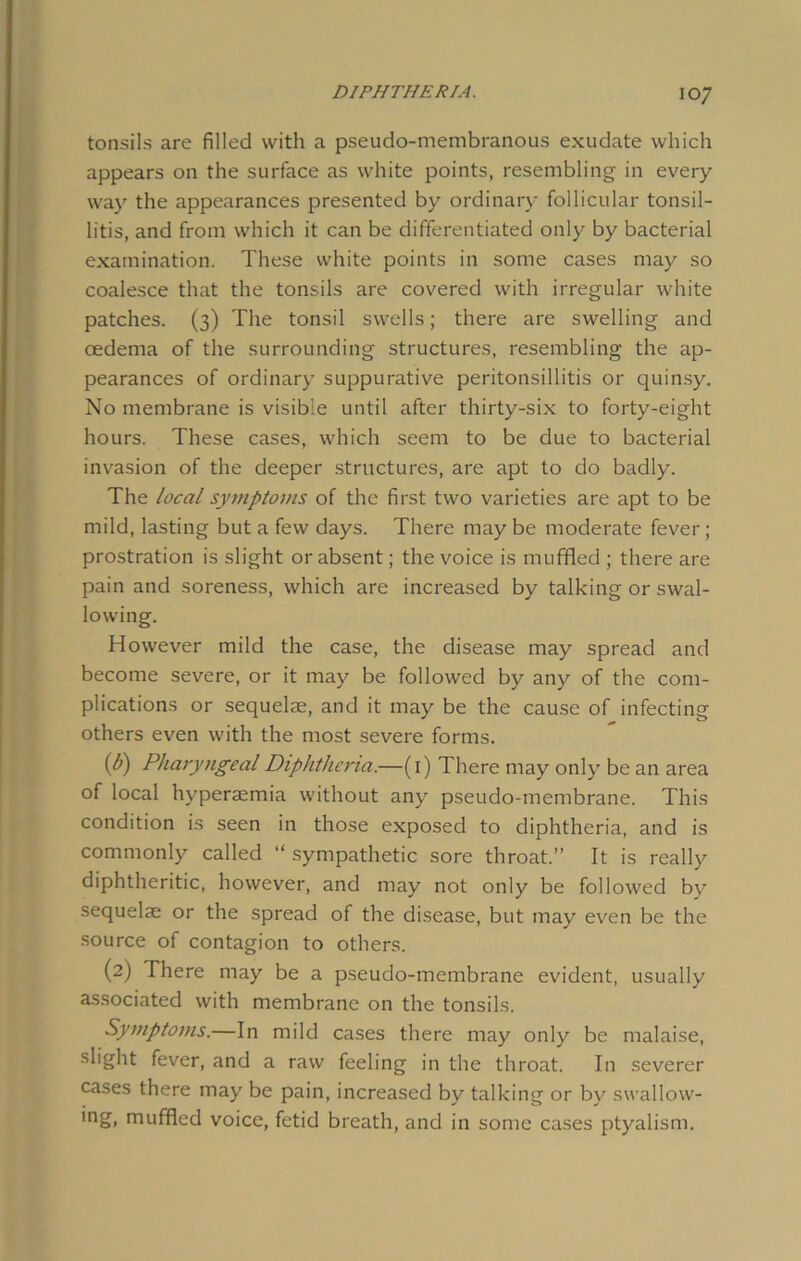 tonsils are filled with a pseudo-membranous exudate which appears on the surface as white points, resembling in every way the appearances presented by ordinary follicular tonsil- litis, and from which it can be differentiated only by bacterial examination. These white points in some cases may so coalesce that the tonsils are covered with irregular white patches. (3) The tonsil swells; there are swelling and oedema of the surrounding structures, resembling the ap- pearances of ordinary suppurative peritonsillitis or quinsy. No membrane is visible until after thirty-six to forty-eight hours. These cases, which seem to be due to bacterial invasion of the deeper structures, are apt to do badly. The local symptoms of the first two varieties are apt to be mild, lasting but a few days. There may be moderate fever ; prostration is slight or absent; the voice is muffled ; there are pain and soreness, which are increased by talking or swal- lowing. However mild the case, the disease may spread and become severe, or it may be followed by any of the com- plications or sequelae, and it may be the cause of infecting others even with the most severe forms. (6) Pharyngeal Diphtheria.—(1) There may only be an area of local hvperaemia without any pseudo-membrane. This condition is seen in those exposed to diphtheria, and is commonly called “ sympathetic sore throat.” It is really diphtheritic, however, and may not only be followed by sequelae or the spread of the disease, but may even be the source of contagion to others. (2) There may be a pseudo-membrane evident, usually associated with membrane on the tonsils. Symptoms.—In mild cases there may only be malaise, slight fever, and a raw feeling in the throat. In severer cases there may be pain, increased by talking or by swallow- ing, muffled voice, fetid breath, and in some cases ptyalism.