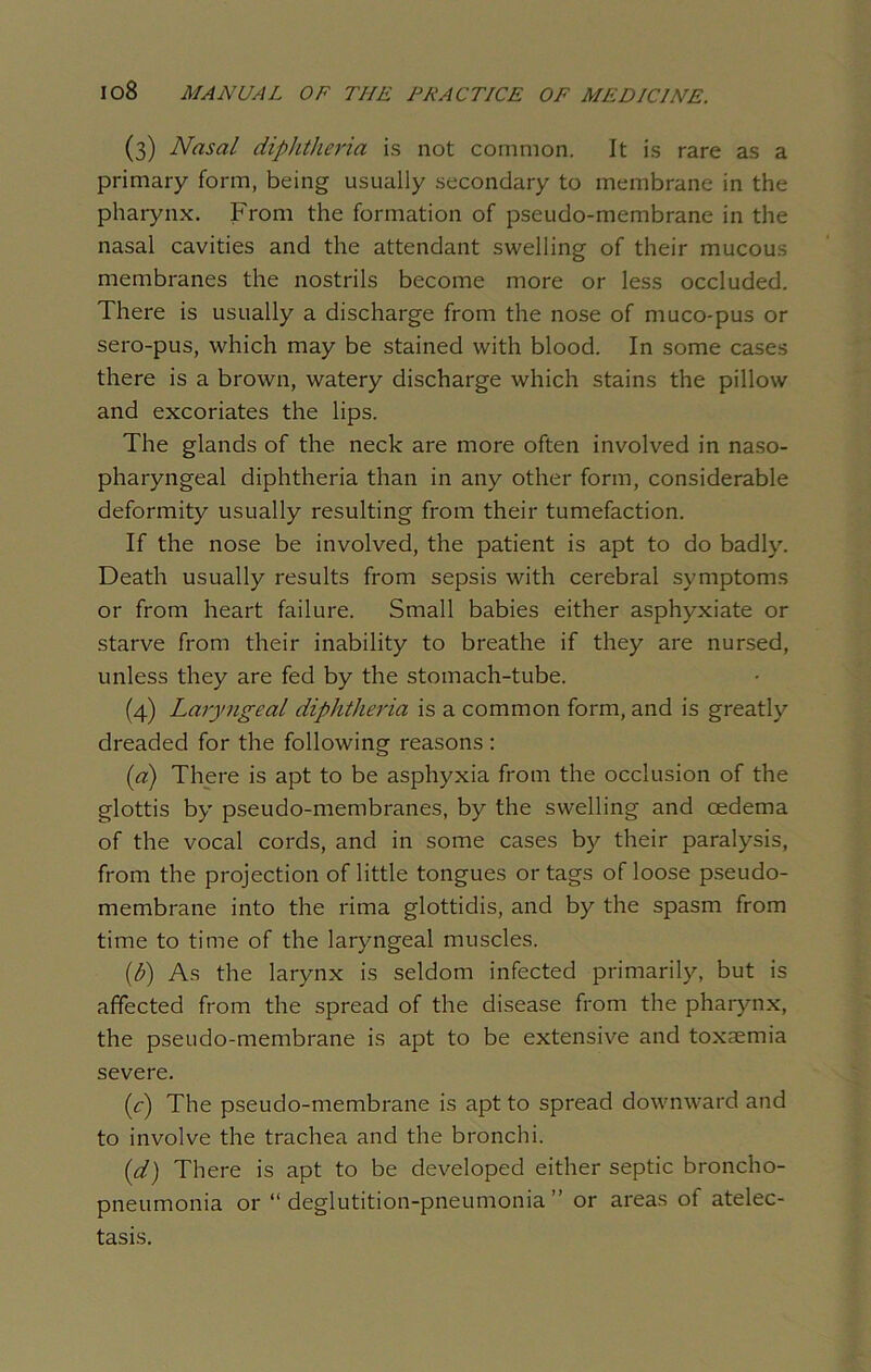 (3) Nasal diplitlieria is not common. It is rare as a primary form, being usually secondary to membrane in the pharynx. From the formation of pseudo-membrane in the nasal cavities and the attendant swelling of their mucous membranes the nostrils become more or less occluded. There is usually a discharge from the nose of muco-pus or sero-pus, which may be stained with blood. In some cases there is a brown, watery discharge which stains the pillow and excoriates the lips. The glands of the neck are more often involved in naso- pharyngeal diphtheria than in any other form, considerable deformity usually resulting from their tumefaction. If the nose be involved, the patient is apt to do badly. Death usually results from sepsis with cerebral symptoms or from heart failure. Small babies either asphyxiate or starve from their inability to breathe if they are nursed, unless they are fed by the stomach-tube. (4) Laryngeal diphtheria is a common form, and is greatly dreaded for the following reasons : (a) There is apt to be asphyxia from the occlusion of the glottis by pseudo-membranes, by the swelling and oedema of the vocal cords, and in some cases by their paralysis, from the projection of little tongues or tags of loose pseudo- membrane into the rima glottidis, and by the spasm from time to time of the laryngeal muscles. (b) As the larynx is seldom infected primarily, but is affected from the spread of the disease from the pharynx, the pseudo-membrane is apt to be extensive and toxaemia severe. (c) The pseudo-membrane is apt to spread downward and to involve the trachea and the bronchi. id) There is apt to be developed either septic broncho- pneumonia or “deglutition-pneumonia” or areas of atelec- tasis.